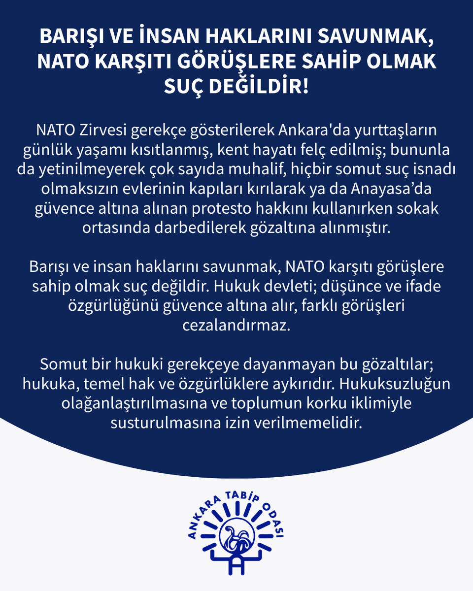 ankaratabipoda's tweet photo. NATO Zirvesi gerekçe gösterilerek Ankara'da yurttaşların günlük yaşamı kısıtlanmış, kent hayatı felç edilmiş; bununla da yetinilmeyerek çok sayıda muhalif, hiçbir somut suç isnadı olmaksızın evlerinin kapıları kırılarak ya da Anayasa’da güvence altına alınan protesto hakkını kullanırken sokak ortasında darbedilerek gözaltına alınmıştır.

Barışı ve insan haklarını savunmak, NATO karşıtı görüşlere sahip olmak suç değildir. Hukuk devleti; düşünce ve ifade özgürlüğünü güvence altına alır, farklı görüşleri cezalandırmaz.

Somut bir hukuki gerekçeye dayanmayan bu gözaltılar; hukuka, temel hak ve özgürlüklere aykırıdır. Hukuksuzluğun olağanlaştırılmasına ve toplumun korku iklimiyle susturulmasına izin verilmemelidir.

Ankara Tabip Odası