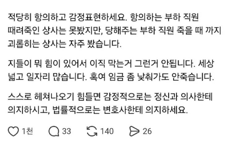3_TSLA's tweet photo. 펌) 변호사님 말씀

“사람 인생 그렇게 쉽게 안 망한다.”

변호사로서 수많은 의뢰인들의 삶을 지켜보고 있는데, 의외로 사람 쉽게 안망합니다. 심지어 전과가 생겨도, 다시 일어서서 사업하시고 더 대성하시는 분들 많습니다.

하물며 그냥 인간적인 갈등이나 다른 직장으로 이직하는 거, 잠시 백수 생활하시는거, 다른 업계로 넘어가시는 거, 자영업 하시는 거 다 괜찮습니다. 장담합니다. 초반에 빚 너무 져가면서 사업만 안하시면 됩니다.

특히 인간관계나 집단에서 가스라이팅 당하거나 혼자 스스로 가스라이팅 해서 '이거 아니면 안된다' '여기서 꼭 버텨야 된다' 이런거 하지 마십시오.

적당히 항의하고 감정표현하세요. 항의하는 부하 직원 때려죽인 상사는 못봤지만, 당해주는 부하 직원 죽을 때 까지 괴롭히는 상사는 자주 봤습니다.

지들이 뭐 힘이 있어서 이직 막는거 그런거 안됩니다. 세상 넓고 일자리 많습니다. 혹여 임금 좀 낮춰가도 안죽습니다.

스스로 헤쳐나오기 힘들면 감정적으로는 정신과 의사한테 의지하시고, 법률적으로는 변호사한테 의지하세요