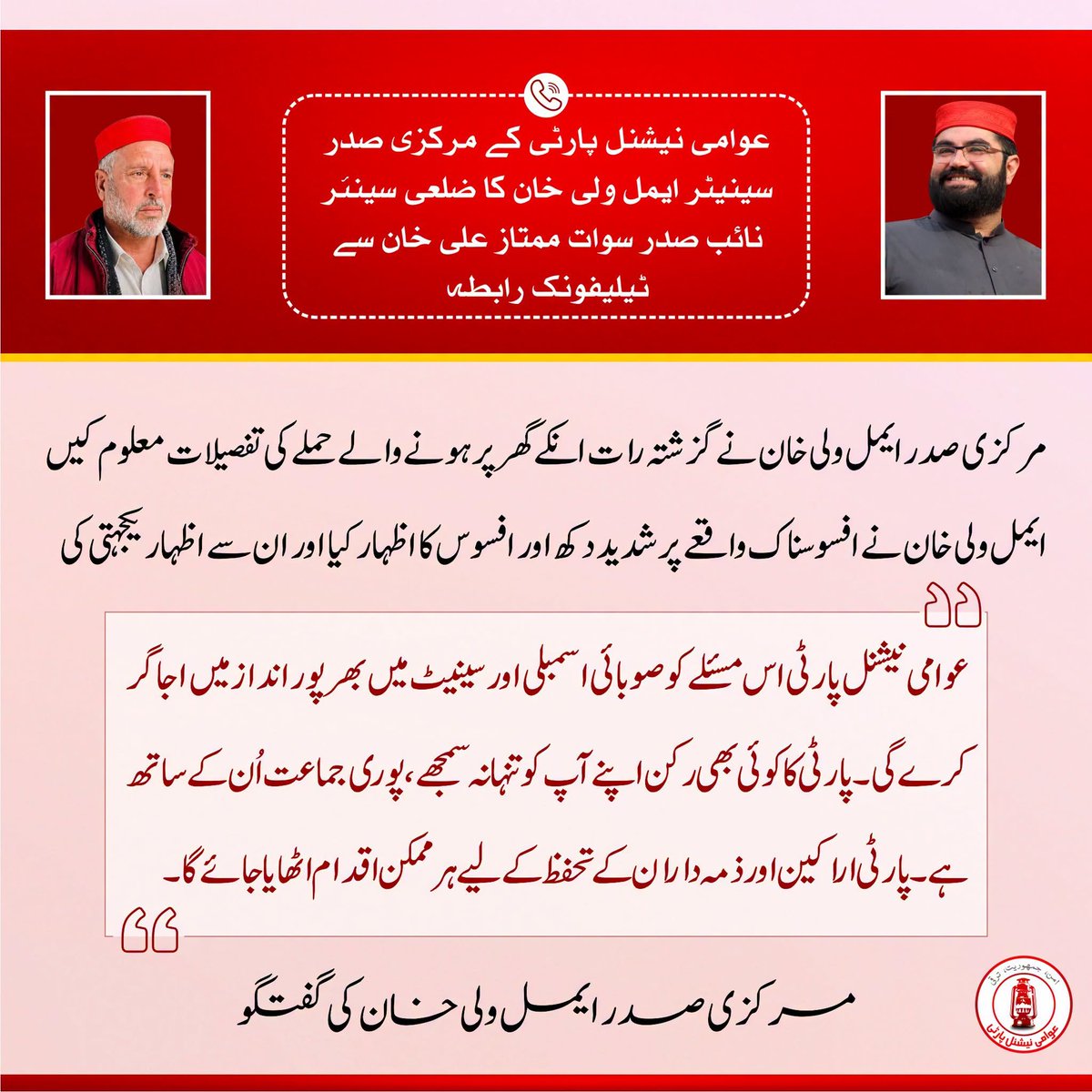 ANPMarkaz's tweet photo. عوامی نیشنل پارٹی کے مرکزی صدر سینیٹر ایمل ولی خان کا ضلعی سینئر نائب صدر سوات ممتاز علی خان سے ٹیلیفونک رابطہ

مرکزی صدر ایمل ولی خان نے گزشتہ رات انکے گھر پر ہونے والے حملے کی تفصیلات معلوم کیں

ایمل ولی خان نے افسوسناک واقعے پر شدید دکھ اور افسوس کا اظہار کیا اور ان سے اظہار یکجہتی کی

"عوامی نیشنل پارٹی اس مسئلے کو صوبائی اسمبلی اور سینیٹ میں بھرپور انداز میں اجاگر کرے گی۔ پارٹی کا کوئی بھی رکن اپنے آپ کو تنہا نہ سمجھے، پوری جماعت اُن کے ساتھ ہے۔ پارٹی اراکین اور ذمہ داران کے تحفظ کے لیے ہر ممکن اقدام اٹھایا جائے گا"۔
مرکزی صدر ایمل ولی خان کی گفتگو
#ANP | #AimalWaliKhan