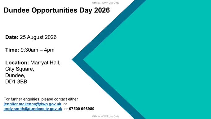 Official DWP Use Only
Dundee Opportunities Day 2026
Date: 25 August 2026
Time: 9:30am - 4pm
Location: Marryat Hall, City Square, Dundee, DD1 3BB
For further enquiries, please contact either jennifer.mckenna@dwp.gov.uk or andy.smith@dundeecity.gov.uk or 07500998980