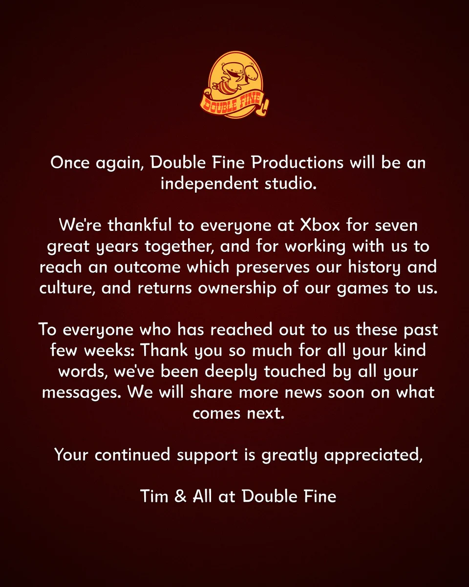 Once again, Double Fine Productions will be an independent studio.

We're thankful to everyone at Xbox for seven great years together, and for working with us to reach an outcome which preserves our history and culture, and returns ownership of our games to us.

To everyone who has reached out to us these past few weeks: Thank you so much for all your kind words, we've been deeply touched by all your messages. We will share more news soon on what comes next.

Your continued support is greatly appreciated,

Tim & All at Double Fine