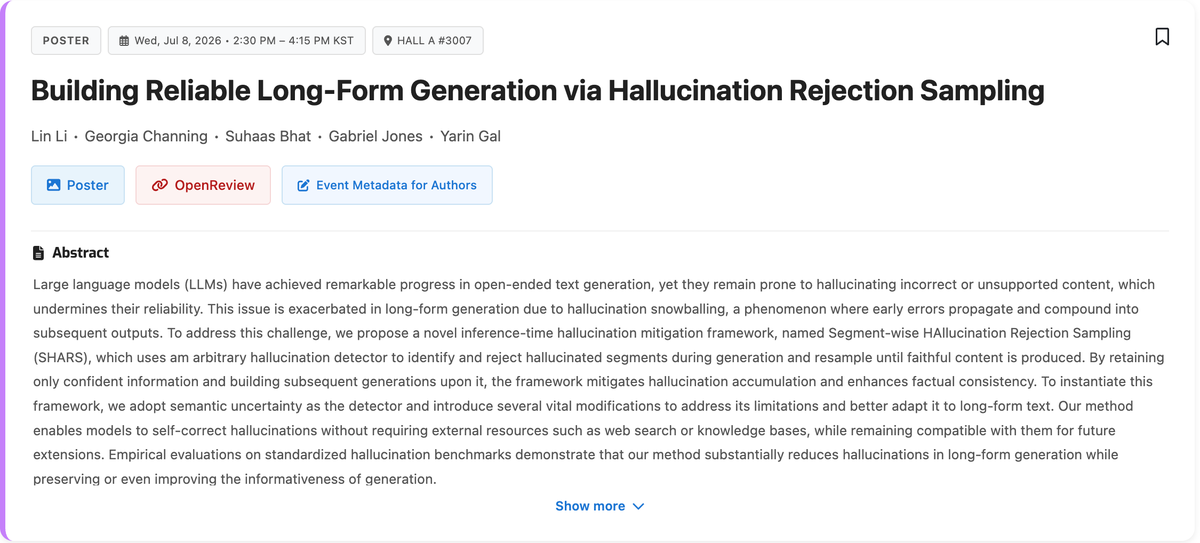 treelinli's tweet photo. Excited to share our ICML 2026 paper!

LLMs often suffer from hallucination snowballing: early mistakes propagate into later generations. We propose SHARS, an inference-time framework that:
✅ detects hallucinated segments
✅ rejects & resamples them
✅ builds subsequent generation only on verified content

Together with HalluSE, our improved uncertainty-based detector, SHARS:
📈 improves factual precision by up to 26%
📝 preserves or even increases factual information
🔍 works without external retrieval or web search
⚡ reveals a promising inference-time scaling property for factuality

“Building Reliable Long-Form Generation via Hallucination Rejection Sampling”
📄 Paper: https://t.co/f6Jt5umGwv
💻 Code: https://t.co/LabfykxzqQ

I’ll be at ICML 2026 in Seoul (July 7–12). If you’re interested in this work, AI safety, or AI security, I’d love to chat!

📍 Poster: HALL A #3007
🗓️ Wed, Jul 8 | 2:30–4:15 PM KST
#ICML2026 #LLMs #AISafety #AISecurity #MachineLearning