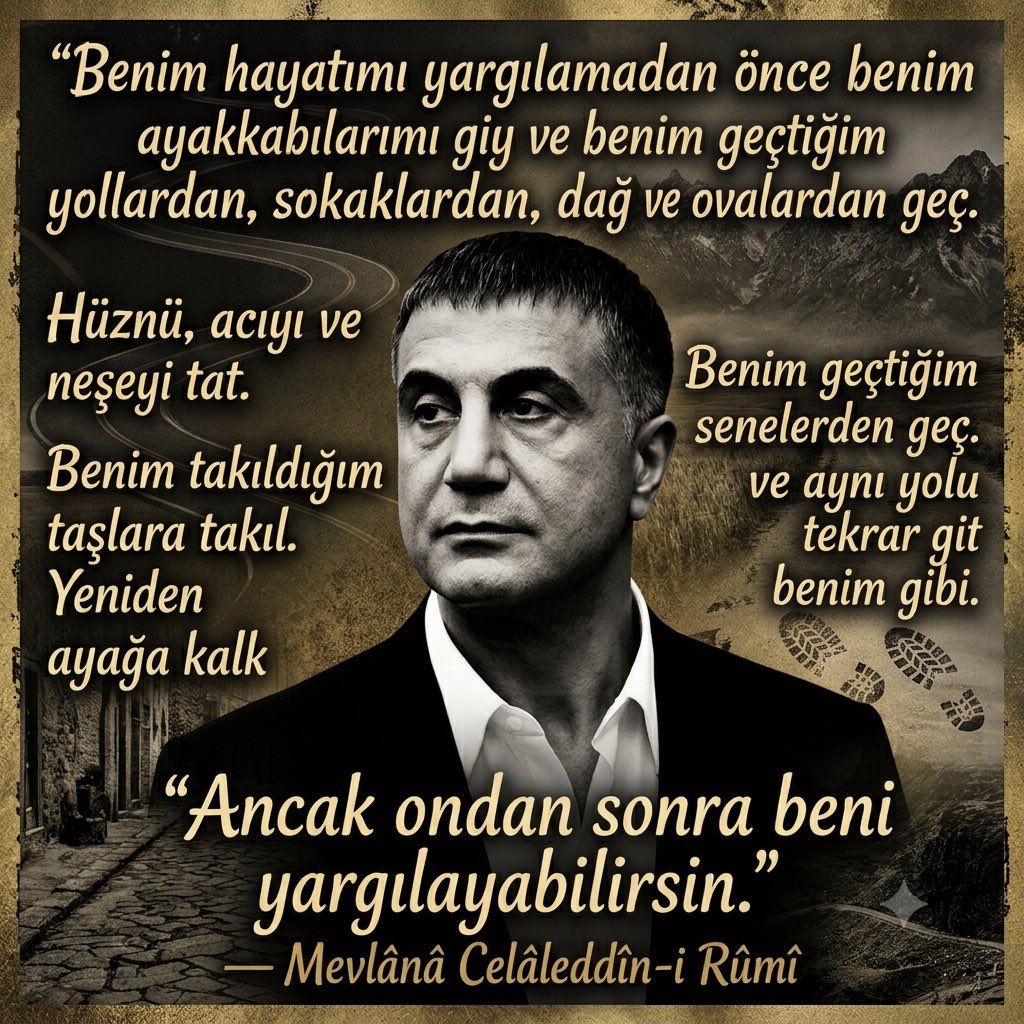 Harun_MFT25's tweet photo. Sayın Reis Sedat PEKER’in değil dengi, derdi bile olamazsınız…

“Benim hayatımı yargılamadan önce
benim ayakkabılarımı giy ve
benim geçtiğim yollardan, sokaklardan, dağ ve ovalardan geç.

Hüznü, acıyı ve neşeyi tat.
Benim geçtiğim senelerden geç.
Benim takıldığım taşlara takıl.

Yeniden ayağa kalk ve aynı yolu tekrar git benim gibi. Ancak ondan sonra beni yargılayabilirsin.”

Mevlânâ Celâleddîn-i Rûmî