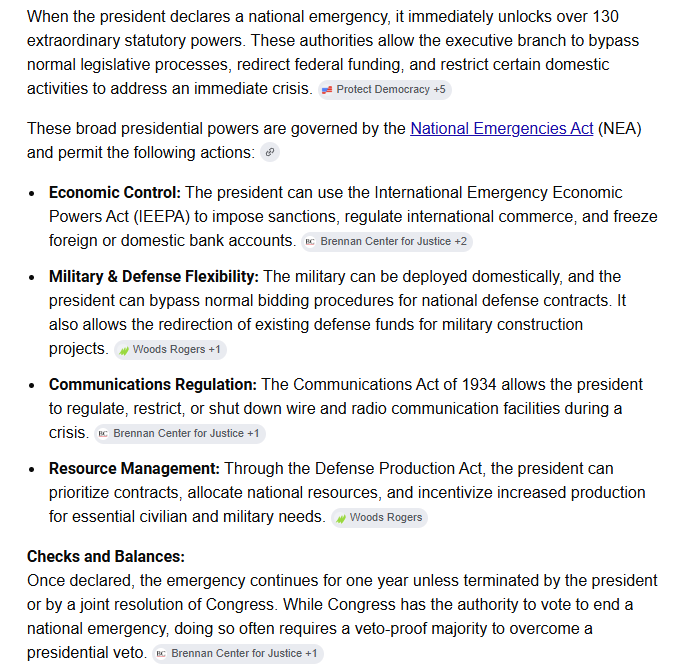 TheRipCord's tweet photo. What happens when a President Declares a "National Emergency?"

When the president declares a national emergency, it immediately unlocks over 130 extraordinary statutory powers. These authorities allow the executive branch to bypass normal legislative processes, redirect federal funding, and restrict certain domestic activities to address an immediate crisis.

These broad presidential powers are governed by the National Emergencies Act (NEA) and permit the following actions:

Economic Control: 
The president can use the International Emergency Economic Powers Act (IEEPA) to impose sanctions, regulate international commerce, and freeze foreign or domestic bank accounts.

Military & Defense Flexibility: 
The military can be deployed domestically, and the president can bypass normal bidding procedures for national defense contracts. It also allows the redirection of existing defense funds for military construction projects.

Communications Regulation: 
The Communications Act of 1934 allows the president to regulate, restrict, or shut down wire and radio communication facilities during a crisis.

Resource Management: 
Through the Defense Production Act, the president can prioritize contracts, allocate national resources, and incentivize increased production for essential civilian and military needs.

Checks and Balances:
Once declared, the emergency continues for one year unless terminated by the president or by a joint resolution of Congress. While Congress has the authority to vote to end a national emergency, doing so often requires a veto-proof majority to overcome a presidential veto.