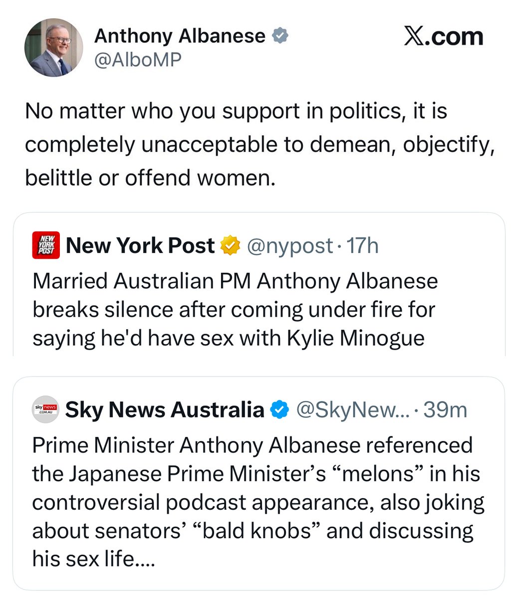 MatttDavey's tweet photo. Anthony Albanese told Australians it's “completely unacceptable” to demean, objectify, belittle or offend women.

Then, while married, he said he would have sex with Kylie Minogue, referred to the female Japanese Prime Minister’s “melons” and mentioned senator's "knobs", all on the same podcast. 

That’s not respect.
That’s not leadership.
That’s not healthy masculinity.

It’s exactly the toxic, immature and narcissistic behaviour men are constantly lectured about by the same political class now trying to socially engineer the country with woke policies that weaken traditional family values, distort biological truth and normalise the very disrespect towards women they claim to oppose.

You cannot claim to stand for women while publicly objectifying them.

You cannot lecture men about respect while modelling the opposite.

You cannot present yourself as morally superior while putting your own wife in a humiliating position and reducing women to sexual comments in public, then lead a government that cannot clearly define what a woman is or protect women’s safety, privacy and dignity.

That's performative politics in action: rules for ordinary Australians, excuses for the people in power.

There's no place in Australia for toxic dictators.

Women deserve better.
Men deserve better.
Australia deserves better.

Resign @AlboMP