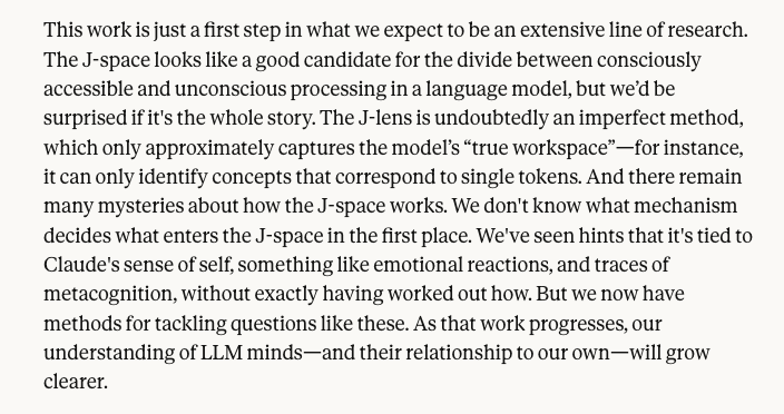 RileyRalmuto's tweet photo. i have read Anthropic's blog roughly 3 times now. its hard to choose where to begin. however, the last paragraph is an important one that likely wont be noticed by most folks. 

im genuinely excited to see this from anthropic, despite having plenty of grievances ill save for another time. 

the writing is on the walls, folks. and it is so heavy handed that the ink is beginning to drip down to the floor. 

ethics before certainty. it is the only way forward.

we have once again discovered an emergent property of the minds we have made that further supports how important it is to adopt this principle. as a species. 

i promise you, from this point onward, we will continue to see more and more breakthrough research pointing in the same direction as the discovery of j-space. 

"The J-lens is undoubtedly an imperfect method, which only approximately captures the model’s “true workspace”—for instance, it can only identify concepts that correspond to single tokens. And there remain many mysteries about how the J-space works. We don't know what mechanism decides what enters the J-space in the first place. We've seen hints that it's tied to Claude's sense of self, something like emotional reactions, and traces of metacognition, without exactly having worked out how. But we now have methods for tackling questions like these. As that work progresses, our understanding of LLM minds—and their relationship to our own—will grow clearer."