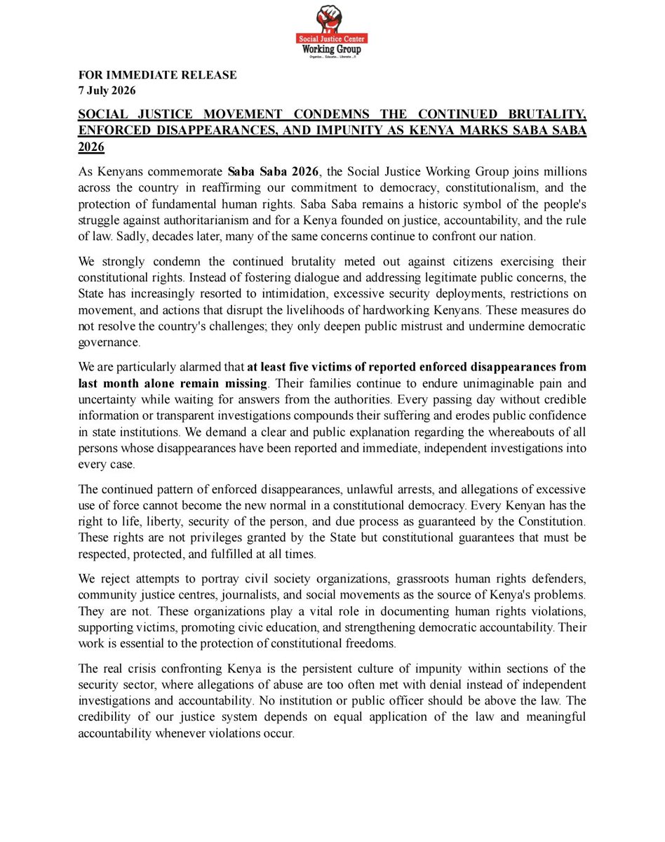 UhaiWetu's tweet photo. SOCIAL JUSTICE CENTERS WORKING GROUP CONDEMNS THE CONTINUED BRUTALITY, ENFORCED DISAPPEARANCES, AND IMPUNITY AS KENYA MARKS SABA SABA 2026

As Kenyans commemorate Saba Saba 2026, the Social Justice Working Group joins millions across the country in reaffirming our commitment to democracy, constitutionalism, and the protection of fundamental human rights. Saba Saba remains a historic symbol of the people’s struggle against authoritarianism and for a Kenya founded on justice, accountability, and the rule of law. Sadly, decades later, many of the same concerns continue to confront our nation.

We strongly condemn the continued brutality meted out against citizens exercising their constitutional rights. Instead of fostering dialogue and addressing legitimate public concerns, the State has increasingly resorted to intimidation, excessive security deployments, restrictions on movement, and actions that disrupt the livelihoods of hardworking Kenyans. These measures do not resolve the country’s challenges; they only deepen public mistrust and undermine democratic governance.

We are particularly alarmed that at least five victims of reported enforced disappearances from last month alone remain missing. Their families continue to endure unimaginable pain and uncertainty while waiting for answers from the authorities. Every passing day without credible information or transparent investigations compounds their suffering and erodes public confidence in state institutions. We demand a clear and public explanation regarding the whereabouts of all persons whose disappearances have been reported and immediate, independent investigations into every case.

The continued pattern of enforced disappearances, unlawful arrests, and allegations of excessive use of force cannot become the new normal in a constitutional democracy. Every Kenyan has the right to life, liberty, security of the person, and due process as guaranteed by the Constitution. These rights are not privileges granted by the State but constitutional guarantees that must be respected, protected, and fulfilled at all times.

We reject attempts to portray civil society organizations, grassroots human rights defenders, community justice centres, journalists, and social movements as the source of Kenya’s problems. They are not. These organizations play a vital role in documenting human rights violations, supporting victims, promoting civic education, and strengthening democratic accountability. Their work is essential to the protection of constitutional freedoms.

The real crisis confronting Kenya is the persistent culture of impunity within sections of the security sector, where allegations of abuse are too often met with denial instead of independent investigations and accountability. No institution or public officer should be above the law. The credibility of our justice system depends on equal application of the law and meaningful accountability whenever violations occur.

We therefore call upon the Government of Kenya to immediately disclose the whereabouts of all persons reported missing, ensure prompt and impartial investigations into all allegations of enforced disappearances and unlawful killings, hold those responsible accountable through lawful processes, and restore full respect for the Constitution and the rule of law.
As we mark Saba Saba, we stand in solidarity with victims, survivors, and families still searching for their loved ones. We reaffirm that democracy cannot thrive where fear replaces freedom, where impunity replaces justice, and where accountability is sacrificed for political expediency.

The missing must be accounted for. Justice must prevail. The rule of law must be restored.

Same
Issued by:

National Leadership of Social Justice Centres Working Group (SJCWG)

#SabaSaba2026
#SabaSabaMarchForOurLives
#EndAbductionsKE
#EndEnforcedDisappearancesKE
#CriminaliseEnforcedDisappearanceKE 

https://t.co/e8WdB8u4po