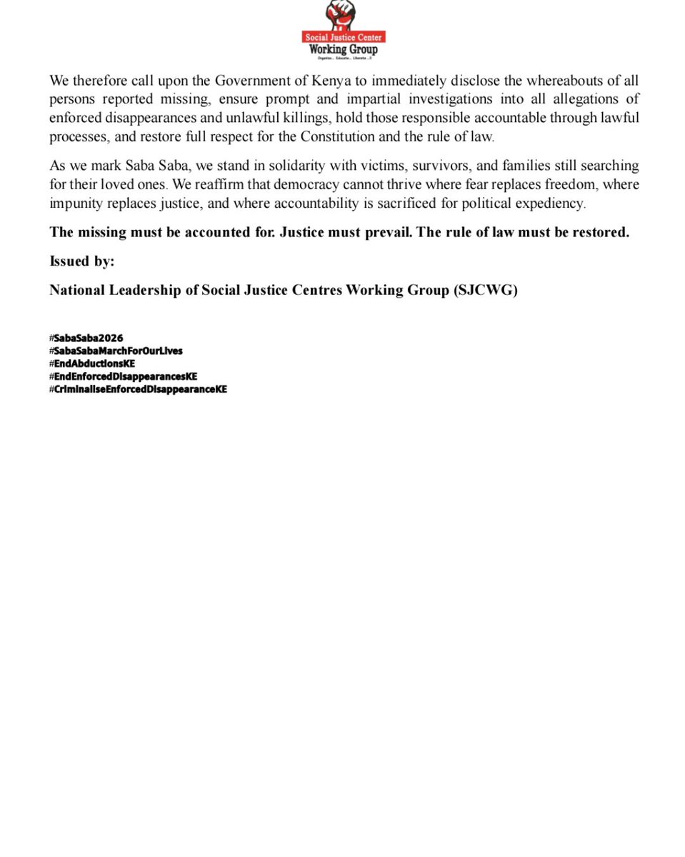 UhaiWetu's tweet photo. SOCIAL JUSTICE CENTERS WORKING GROUP CONDEMNS THE CONTINUED BRUTALITY, ENFORCED DISAPPEARANCES, AND IMPUNITY AS KENYA MARKS SABA SABA 2026

As Kenyans commemorate Saba Saba 2026, the Social Justice Working Group joins millions across the country in reaffirming our commitment to democracy, constitutionalism, and the protection of fundamental human rights. Saba Saba remains a historic symbol of the people’s struggle against authoritarianism and for a Kenya founded on justice, accountability, and the rule of law. Sadly, decades later, many of the same concerns continue to confront our nation.

We strongly condemn the continued brutality meted out against citizens exercising their constitutional rights. Instead of fostering dialogue and addressing legitimate public concerns, the State has increasingly resorted to intimidation, excessive security deployments, restrictions on movement, and actions that disrupt the livelihoods of hardworking Kenyans. These measures do not resolve the country’s challenges; they only deepen public mistrust and undermine democratic governance.

We are particularly alarmed that at least five victims of reported enforced disappearances from last month alone remain missing. Their families continue to endure unimaginable pain and uncertainty while waiting for answers from the authorities. Every passing day without credible information or transparent investigations compounds their suffering and erodes public confidence in state institutions. We demand a clear and public explanation regarding the whereabouts of all persons whose disappearances have been reported and immediate, independent investigations into every case.

The continued pattern of enforced disappearances, unlawful arrests, and allegations of excessive use of force cannot become the new normal in a constitutional democracy. Every Kenyan has the right to life, liberty, security of the person, and due process as guaranteed by the Constitution. These rights are not privileges granted by the State but constitutional guarantees that must be respected, protected, and fulfilled at all times.

We reject attempts to portray civil society organizations, grassroots human rights defenders, community justice centres, journalists, and social movements as the source of Kenya’s problems. They are not. These organizations play a vital role in documenting human rights violations, supporting victims, promoting civic education, and strengthening democratic accountability. Their work is essential to the protection of constitutional freedoms.

The real crisis confronting Kenya is the persistent culture of impunity within sections of the security sector, where allegations of abuse are too often met with denial instead of independent investigations and accountability. No institution or public officer should be above the law. The credibility of our justice system depends on equal application of the law and meaningful accountability whenever violations occur.

We therefore call upon the Government of Kenya to immediately disclose the whereabouts of all persons reported missing, ensure prompt and impartial investigations into all allegations of enforced disappearances and unlawful killings, hold those responsible accountable through lawful processes, and restore full respect for the Constitution and the rule of law.
As we mark Saba Saba, we stand in solidarity with victims, survivors, and families still searching for their loved ones. We reaffirm that democracy cannot thrive where fear replaces freedom, where impunity replaces justice, and where accountability is sacrificed for political expediency.

The missing must be accounted for. Justice must prevail. The rule of law must be restored.

Same
Issued by:

National Leadership of Social Justice Centres Working Group (SJCWG)

#SabaSaba2026
#SabaSabaMarchForOurLives
#EndAbductionsKE
#EndEnforcedDisappearancesKE
#CriminaliseEnforcedDisappearanceKE 

https://t.co/e8WdB8u4po
