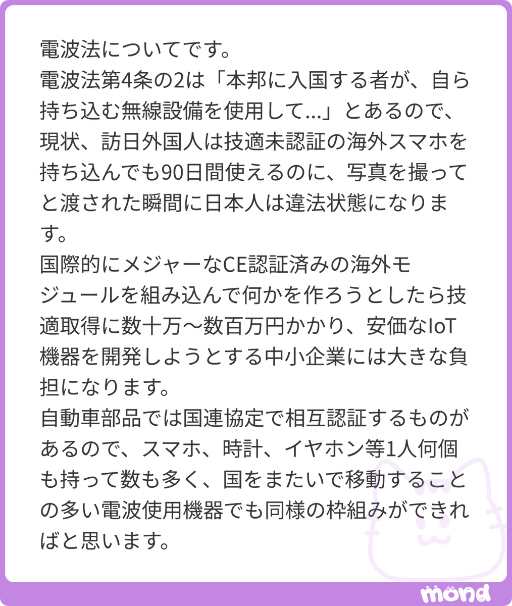 satoshi_hamada's tweet photo. 貴重なメッセージをいただき、誠にありがとうございます。また、いつも私の配信や発信をご覧いただき、温かいメッセージを届けてくださることに重ねて感謝申し上げます。
今回は、日本のガラパゴス規制の代表格とも言える電波法と技適、いわゆる技術基準適合証明を巡る不条理な現状と、それが中小企業や個人のイノベーションをいかに阻害しているかという極めて本質的な問題提起をいただきました。電波の有効利用や混信の防止という建前は理解できるものの、実態が現代のグローバル社会や技術の進歩に全く追いついておらず、結果として国民に奇妙な遵法精神を強いたり、国内の産業競争力を削いだりしている現状は、速やかに是正されるべき規制改革の対象です。
私は一貫して、全ての増税に反対し、減税の実現を目指すとともに、民間の自由な経済活動を縛る規制の廃止を徹底して推進するという政策スタンスを取っています。この減税と規制廃止を同時に断行することこそが、日本経済を内側から真に活性化させ、不必要な行政コストや事業者の参入障壁を根こそぎ排除するための唯一の方法であると確信しています。
実は、日本政府は規制をなくしていくどころか、総務省行政評価局の資料によると、現在も1日あたり1個のペースで国内の規制を増やし続けています。こうした、民間の手足を縛るルールが日々増殖していく構造そのものを根本から見直し、規制を廃止する仕組みを作らない限り、電波法の技適問題のような不条理が次々と生み出されるのは当然と言えます。
電波法の技適問題は、まさにこの減税と規制廃止の推進という観点から、最優先で切り込むべき課題の一つであると考えています。質問者様からいただいた具体的な問題提起を踏まえ、この問題が抱える三つの不条理と、今後の国際的な枠組みへの展望について詳しくお答えいたします。
まず一つ目は、法律の建前が生み出しているあまりにも奇妙な違法状態、についてです。電波法第四条の二では、日本に入国する者が自ら持ち込む無線設備について、特定の要件を満たせば入国から九十日間に限って技適未認証の端末でも使用できる特例が設けられています。これにより、訪日外国人が海外で購入したスマートフォンを日本国内でそのまま使うことは合法となっています。
しかし、条文の文言が、自ら持ち込む、となっているがゆえに、観光地などで外国人観光客から、写真を撮ってください、とスマートフォンを渡され、日本人がそれを手にした瞬間に、厳密な法解釈の上では日本人が技適未認証の無線設備を運用しているとみなされかねない、という極めて不条理な解釈が生じる余地があります。日常のあまりにもありふれた親切心が、法律の硬直した運用のせいで形式的な違法状態を作り出してしまうような現状は、法としての実効性や国民の常識的な感覚から完全に乖離しており、ナンセンスの一言に尽きます。
二つ目は、安価なＩｏＴ機器などを開発しようとする中小企業やスタートアップに対する、過大なコスト負担という問題です。現在、世界市場にはヨーロッパのセー認証をはじめとする国際的な安全基準や電波基準をクリアした、安価で信頼性の高い優れた無線モジュールが大量に流通しています。しかし、これらを組み込んで国内向けに新しいデバイスやＩｏＴ製品を開発しようとすると、日本独自の技適を取得するために数十万から数百万という莫大な費用と、煩雑な行政手続きが必要になります。
資金力のある大企業であれば耐えられるコストであっても、限られたリソースでスピード感を持ってイノベーションを起こしようとしている中小企業や個人開発者にとって、この数十万の障壁は致命的です。海外であれば数千円の部品を組み合わせるだけで数日で形にできる試作品や製品が、日本では技適の壁のせいで開発すら断念せざるを得ないという状況は、日本のものづくりやテクノロジー産業の衰退を国自らが加速させているようなものです。
三つ目は、国際的な相互認証制度の導入の遅れ、についてです。質問者様がご指摘の通り、自動車部品の世界においては、国連の相互承認協定等に基づき、加盟国間で部品の安全基準などを互いに認め合う枠組みがすでに機能しています。これにより、一度国際的な基準で認証された部品は、各国で個別に高額な再検査をすることなく流通させることが可能になっています。スマートフォンやスマートウォッチ、ワイヤレスイヤホンといったデジタルガジェットは、今や地球上のあらゆる人々が一人で複数個を身に付け、国境をまたいで日常的に移動する時代です。すでに世界的なシェアを持つ製品や、シーイー認証などの厳格な国際規格をクリアしているモジュールに関しては、自動車部品と同様に、国際的な相互認証の枠組みを適用し、日本の技適を自動的に満たしているとみなす法改正を行うのが極めて合理的です。
こうした規制の増殖を食い止めるための有効なアプローチとして、海外では画期的なルールが導入されてきました。代表的なのがアメリカの事例です。アメリカではトランプ政権時代に、新たな規制を1個設ける際には既存の規制を2個撤廃しなければならないという、2対1ルールが導入され、規制の総量をコントロールする仕組みが作られました。さらにこの取り組みは進化を遂げており、近年では、新たな規則を1つ制定する際には少なくとも10の既存規則を廃止することを目指す、10対1ルールというさらに大規模な規制廃止のイニシアチブや議論へと強化されています。
一方で、日本における政治の現状を見渡してみると、このように規制の総量を縛るための2対1ルールを実際に法案として国会に提出したことがあるのは、これまでのところ日本維新の会だけです。既得権益や官僚機構への配慮から、多くの政党が規制のスクラップアンドビルドに消極的である中、こうした具体的な法制化の動きが進まないことこそが、日本がガラパゴス規制から脱却できない根本的な原因となっています。
規制を維持することそれ自体が目的化してしまい、特定の検査機関の既得権益や行政のなわばりを守るための盾として技適制度が使われているのだとすれば、それは自由な経済活動に対する重大な侵害です。必要なのは、形骸化した国内基準に固執することではなく、国際基準との整合性を担保し、事業者が無駄なコストを支払うことなく世界と戦える環境を整えることです。
今回、電波法の現場における非常に具体的で分かりやすい矛盾の実態を届けてくださったことに、改めて深く感謝いたします。こうした一つ一つの不条理なガラパゴス規制を白日の下に晒し、変えていくことこそが、日本が再び成長へと舵を切るための土台となります。私自身もこれからも、特定の古い慣習やタブーに縛られることなく、減税と規制廃止という一貫した軸から、こうした法制度の課題をフラットに注視し、必要な発信と問題提起を続けてまいります。貴重なメッセージをいただき、本当にありがとうございました。
#mond_satoshi_hamada