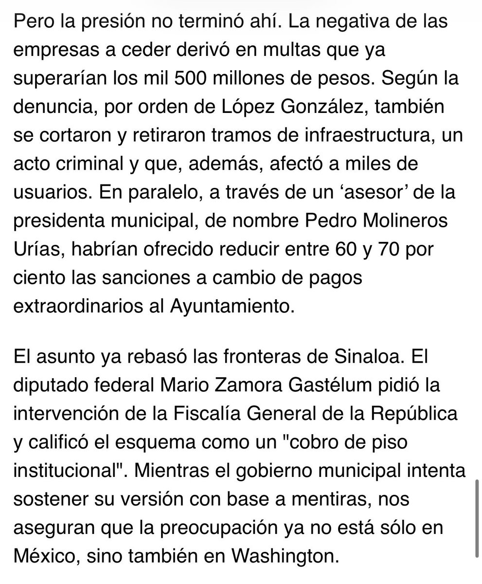 MarioMal's tweet photo. Posdata 2

Por si algo le faltaba a la crisis que atraviesa el grupo político del gobernador morenista de Sinaloa, @rochamoya_ (o la cuenta que actualmente utilice el exgobernador, si la tienes identificada), se asegura que el esquema de extorsión a empresas de telecomunicaciones operado desde el Ayuntamiento de Salvador Alvarado ya forma parte del expediente judicial que el @TheJusticeDept integra en torno al mandatario estatal. Incluso, según fuentes cercanas al caso, autoridades estadounidenses habrían solicitado información a la @UIF_MX sobre un asunto que comenzó como un conflicto municipal y hoy escala al plano internacional.

El escándalo salió a la luz la semana pasada, cuando empresas como @Telmex, @Megacable y @totalplaymx presentaron una denuncia ante la @FGRMexico. Ahí describen cómo funcionarios del primer círculo de la alcaldesa morenista Guadalupe López González, entre ellos José Ricardo Cruz Rocha, su director de Obras y Servicios Públicos e hijo de Elena Rocha Moya, hermana del gobernador, diseñaron un mecanismo para exigir pagos millonarios al considerar el cableado instalado en postes de la @CFEmx como una supuesta obra en la vía pública.

Pero la presión no terminó ahí. La negativa de las empresas a ceder derivó en multas que ya superarían los mil 500 millones de pesos. Según la denuncia, por orden de López González, también se cortaron y retiraron tramos de infraestructura, un acto criminal y que, además, afectó a miles de usuarios. En paralelo, a través de un ‘asesor’ de la presidenta municipal, de nombre Pedro Molineros Urías, habrían ofrecido reducir entre 60 y 70 por ciento las sanciones a cambio de pagos extraordinarios al Ayuntamiento.

El asunto ya rebasó las fronteras de Sinaloa. El diputado federal @MarioZamoraG pidió la intervención de la @FGRMexico y calificó el esquema como un “cobro de piso institucional”. Mientras el gobierno municipal intenta sostener su versión con base a mentiras, nos aseguran que la preocupación ya no está sólo en México, sino también en Washington.