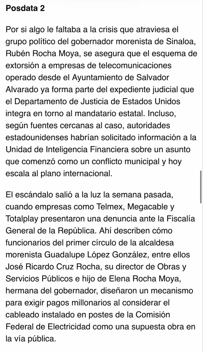 MarioMal's tweet photo. Posdata 2

Por si algo le faltaba a la crisis que atraviesa el grupo político del gobernador morenista de Sinaloa, @rochamoya_ (o la cuenta que actualmente utilice el exgobernador, si la tienes identificada), se asegura que el esquema de extorsión a empresas de telecomunicaciones operado desde el Ayuntamiento de Salvador Alvarado ya forma parte del expediente judicial que el @TheJusticeDept integra en torno al mandatario estatal. Incluso, según fuentes cercanas al caso, autoridades estadounidenses habrían solicitado información a la @UIF_MX sobre un asunto que comenzó como un conflicto municipal y hoy escala al plano internacional.

El escándalo salió a la luz la semana pasada, cuando empresas como @Telmex, @Megacable y @totalplaymx presentaron una denuncia ante la @FGRMexico. Ahí describen cómo funcionarios del primer círculo de la alcaldesa morenista Guadalupe López González, entre ellos José Ricardo Cruz Rocha, su director de Obras y Servicios Públicos e hijo de Elena Rocha Moya, hermana del gobernador, diseñaron un mecanismo para exigir pagos millonarios al considerar el cableado instalado en postes de la @CFEmx como una supuesta obra en la vía pública.

Pero la presión no terminó ahí. La negativa de las empresas a ceder derivó en multas que ya superarían los mil 500 millones de pesos. Según la denuncia, por orden de López González, también se cortaron y retiraron tramos de infraestructura, un acto criminal y que, además, afectó a miles de usuarios. En paralelo, a través de un ‘asesor’ de la presidenta municipal, de nombre Pedro Molineros Urías, habrían ofrecido reducir entre 60 y 70 por ciento las sanciones a cambio de pagos extraordinarios al Ayuntamiento.

El asunto ya rebasó las fronteras de Sinaloa. El diputado federal @MarioZamoraG pidió la intervención de la @FGRMexico y calificó el esquema como un “cobro de piso institucional”. Mientras el gobierno municipal intenta sostener su versión con base a mentiras, nos aseguran que la preocupación ya no está sólo en México, sino también en Washington.