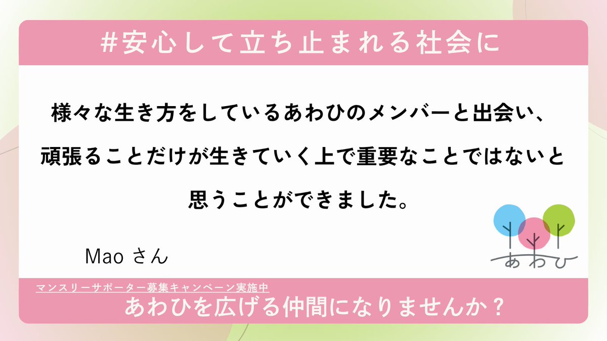 awahi_letter's tweet photo. 【マンスリーサポーター募集キャンペーンに寄せられた応援メッセージをご紹介します！】

“これまで同じ会社で3回休職し、現在は部署を変えて働いています。たまたま異なるSNSで代表のにっしーさんと知り合い、やすカフェに参加したのがあわひと出会ったきっかけです。
私は病気を患うまでなんでも手を抜かず一生懸命やることが1番良いと考えていました。しかし、病気をきっかけに私にとってはそれが難しいことを体感として知りました。
そんな時様々な生き方をしているあわひのメンバーと出会い、頑張ることだけが生きていく上で重要なことではないと思うことができました。
あわひの方々は穏やかなのに芯があり、いつも話していて得るものがあります。
法人化してさらに大きくなるあわひをこれからも一緒に作って行けたらなと思います！ラジオやdiscordもあるので気になる方はぜひチェックしてみてください！ ”

✴︎あわひより✴︎
”頑張ることだけが生きていく上で重要なことではない”という言葉。簡単には受け取ってはいけないなと感じました。

きっとその裏では、頑張りたいのに頑張れない、そんな悔しい日々も過ごされてきたのだろうなと勝手に想像します。

これまで一生懸命にやってきて、もがいたその先での「頑張ることだけが生きていく上で重要なことではない」という言葉なのだろうと。

体調を崩されて休職・離職をした方が「もっと頑張れたのではないか」と自分のことを責めてしまったり、過去の自分を悔やむ姿を見てきました。

ですが、体調を崩すまで頑張ってきた人たちは、すでに本当に一生懸命やってこられたのだろうなと思います。

「頑張らなくてもいいよ」そんな言葉が欲しいわけじゃないのかもしれない。
また、一生懸命頑張るに戻ったっていい。

ただ、その前に、一度ゆっくり立ち止まれる場所が必要なんじゃないかなって思います。

社会に間の選択肢を創るために、あわひのNPO法人化を記念して、現在、マンスリーサポーター募集キャンペーンを実施中です。
「#安心して立ち止まれる社会に」をつけて、応援、シェアしていただけると嬉しいです。

あわひの活動を広げる仲間になりませんか？
マンスリーサポーターへの登録はリプライ欄のリンクから↓