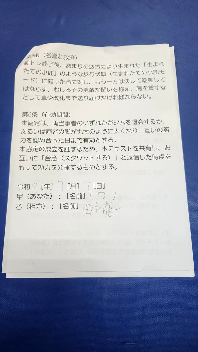 ryuu11298's tweet photo. 本日、私は田中 龍一
・カワノ選手
・野崎 良（どぐら）選手
・ゆうでぃマネージャー
と以下の協定を結び

eスポーツ界に
更なる脚トレの推進
（トレンド入りを目指す）ために
今後もこれらの協定を
さまざまなeスポーツ選手と結ぶ予定です。

🐉【相互脚トレ推進に関する協定書】

eスポーツ界における下半身トレーニングの実施量を増加させ、健全な心身の育成を図るため、本協定の発案者である田中 龍一（以下「甲」という。）と、その趣旨に賛同し同意した河野 将志（以下「乙」という。）、野崎 良（以下「丙」という。）、およびゆうでぃ（以下「丁」という。）は、相互の信頼に基づき、以下の通り協定（以下「本協定」という。）を締結する。

第1条（目的）

本協定は、人間の身体において最も基盤となる下半身の筋肉（大腿四頭筋、ハムストリングス、大臀筋等）を極限まで鍛錬し、理想の肉体を獲得することを目的とする。各締結者は、心身への負荷を理由に忌避されがちな「脚部トレーニングの日（通称：脚の日）」から決して逃亡せず、互いに監視および鼓舞し合うことで、競技者およびトレーニーとしての尊厳を維持するものとする。

第2条（基本義務）

各締結者は、月に最低1回、共同または単独による脚部トレーニングの日を設定し、これを遂行しなければならない。

上半身のトレーニングのみを偏重し、身体の均衡が著しく崩れた状態（通称：チキンレッグ）に陥ることを固く禁ずる。

スクワット等の訓練において、一方が限界を迎えた旨を申告した場合であっても、随伴するパートナーは「カモン！」等の激励を行い、限界を超えた適切な負荷を与え続けなければならない。

第3条（禁止事項および違約行為の定義）

以下の行為を本協定に対する重大な違約行為（通称：チキン逃亡）と定義し、これを禁止する。

正当な事由（負傷、医師の診断書等）なく、トレーニング当日にこれを破棄または遅延させること。

トレーニング施設への到着後、意図的に脚部訓練エリアを回避し、上腕二頭筋等の上半身トレーニングを無断で開始すること。

スクワット実施時、大腿部が床面と平行（パラレル）になる深度に達する前に挙上を反転させる行為（通称：浅いスクワット）を反復すること。

第4条（罰則および制裁措置）

前条に定める違約行為が認められた場合、違反者は速やかに以下のペナルティを履行しなければならない。

次回の合同トレーニング時、他の締結者に対してプロテイン飲料1杯を無償で提供（奢る）すること。

違約のあった当該週内に、単独でハックスクワット（超高重量×3セット）、またはレッグエクステンション（100レップ法×3セット）の追加訓練を課し、その完遂を証明する動画データを「LINE」にて他の締結者へ送信すること。

第5条（名誉の保護および救済措置）

トレーニング終了後、極度の筋肉疲労により著しい歩行困難状態（通称：生まれたての小鹿モード）に陥った者に対し、他の締結者はこれを決して嘲笑してはならない。

他の締結者はその敢闘を称え、必要に応じて肩を貸すなどの扶助を行い、車両または改札口等の安全な場所まで護送する義務を負う。

第6条（有効期間および発効要件）

本協定は、締結者のいずれかが施設を退会するか、あるいは全員の脚部が丸太と同等の太さに達し、互いの偉業を認め合った日まで有効とする。

本協定は、甲が本テキストを共有し、乙、丙、丁の全員が「合意（スクワットを行う旨の意思表示）」を返信した時点をもって、その効力を発生するものとする。

上記の成立を証するため、本電磁的記録を作成する。

2026年7月7日

甲（発案者）：田中 龍一
乙（同意者）：河野 将志（カワノ）
丙（同意者）：野崎 良（どぐら）
丁（同意者）：ゆうでぃ