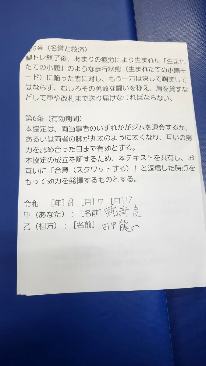 ryuu11298's tweet photo. 本日、私は田中 龍一
・カワノ選手
・野崎 良（どぐら）選手
・ゆうでぃマネージャー
と以下の協定を結び

eスポーツ界に
更なる脚トレの推進
（トレンド入りを目指す）ために
今後もこれらの協定を
さまざまなeスポーツ選手と結ぶ予定です。

🐉【相互脚トレ推進に関する協定書】

eスポーツ界における下半身トレーニングの実施量を増加させ、健全な心身の育成を図るため、本協定の発案者である田中 龍一（以下「甲」という。）と、その趣旨に賛同し同意した河野 将志（以下「乙」という。）、野崎 良（以下「丙」という。）、およびゆうでぃ（以下「丁」という。）は、相互の信頼に基づき、以下の通り協定（以下「本協定」という。）を締結する。

第1条（目的）

本協定は、人間の身体において最も基盤となる下半身の筋肉（大腿四頭筋、ハムストリングス、大臀筋等）を極限まで鍛錬し、理想の肉体を獲得することを目的とする。各締結者は、心身への負荷を理由に忌避されがちな「脚部トレーニングの日（通称：脚の日）」から決して逃亡せず、互いに監視および鼓舞し合うことで、競技者およびトレーニーとしての尊厳を維持するものとする。

第2条（基本義務）

各締結者は、月に最低1回、共同または単独による脚部トレーニングの日を設定し、これを遂行しなければならない。

上半身のトレーニングのみを偏重し、身体の均衡が著しく崩れた状態（通称：チキンレッグ）に陥ることを固く禁ずる。

スクワット等の訓練において、一方が限界を迎えた旨を申告した場合であっても、随伴するパートナーは「カモン！」等の激励を行い、限界を超えた適切な負荷を与え続けなければならない。

第3条（禁止事項および違約行為の定義）

以下の行為を本協定に対する重大な違約行為（通称：チキン逃亡）と定義し、これを禁止する。

正当な事由（負傷、医師の診断書等）なく、トレーニング当日にこれを破棄または遅延させること。

トレーニング施設への到着後、意図的に脚部訓練エリアを回避し、上腕二頭筋等の上半身トレーニングを無断で開始すること。

スクワット実施時、大腿部が床面と平行（パラレル）になる深度に達する前に挙上を反転させる行為（通称：浅いスクワット）を反復すること。

第4条（罰則および制裁措置）

前条に定める違約行為が認められた場合、違反者は速やかに以下のペナルティを履行しなければならない。

次回の合同トレーニング時、他の締結者に対してプロテイン飲料1杯を無償で提供（奢る）すること。

違約のあった当該週内に、単独でハックスクワット（超高重量×3セット）、またはレッグエクステンション（100レップ法×3セット）の追加訓練を課し、その完遂を証明する動画データを「LINE」にて他の締結者へ送信すること。

第5条（名誉の保護および救済措置）

トレーニング終了後、極度の筋肉疲労により著しい歩行困難状態（通称：生まれたての小鹿モード）に陥った者に対し、他の締結者はこれを決して嘲笑してはならない。

他の締結者はその敢闘を称え、必要に応じて肩を貸すなどの扶助を行い、車両または改札口等の安全な場所まで護送する義務を負う。

第6条（有効期間および発効要件）

本協定は、締結者のいずれかが施設を退会するか、あるいは全員の脚部が丸太と同等の太さに達し、互いの偉業を認め合った日まで有効とする。

本協定は、甲が本テキストを共有し、乙、丙、丁の全員が「合意（スクワットを行う旨の意思表示）」を返信した時点をもって、その効力を発生するものとする。

上記の成立を証するため、本電磁的記録を作成する。

2026年7月7日

甲（発案者）：田中 龍一
乙（同意者）：河野 将志（カワノ）
丙（同意者）：野崎 良（どぐら）
丁（同意者）：ゆうでぃ