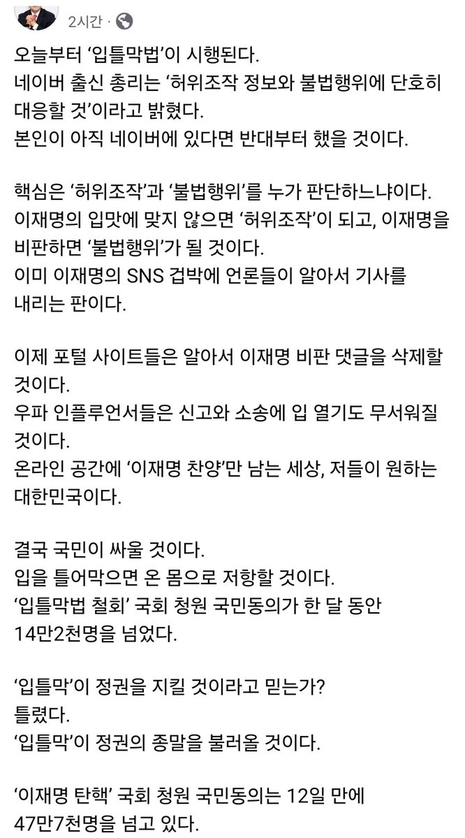 MKGA_pleaseUSA's tweet photo. [장동혁대표님 페북]
오늘부터 ‘입틀막법’이 시행된다.
네이버 출신 총리는 ‘허위조작 정보와 불법행위에 단호히 대응할 것’이라고 밝혔다.
본인이 아직 네이버에 있다면 반대부터 했을 것이다.

핵심은 ‘허위조작’과 ‘불법행위’를 누가 판단하느냐이다.
이재명의 입맛에 맞지 않으면 ‘허위조작’이 되고, 이재명을 비판하면 ‘불법행위’가 될 것이다.
이미 이재명의 SNS 겁박에 언론들이 알아서 기사를 내리는 판이다.

이제 포털 사이트들은 알아서 이재명 비판 댓글을 삭제할 것이다.
우파 인플루언서들은 신고와 소송에 입 열기도 무서워질 것이다.
온라인 공간에 ‘이재명 찬양’만 남는 세상, 저들이 원하는 대한민국이다.

결국 국민이 싸울 것이다.
입을 틀어막으면 온 몸으로 저항할 것이다.
‘입틀막법 철회’ 국회 청원 국민동의가 한 달 동안 14만2천명을 넘었다.

‘입틀막’이 정권을 지킬 것이라고 믿는가?
틀렸다.
‘입틀막’이 정권의 종말을 불러올 것이다.

‘이재명 탄핵’ 국회 청원 국민동의는 12일 만에 47만7천명을 넘고 있다.
https://t.co/oIhdd32MN0