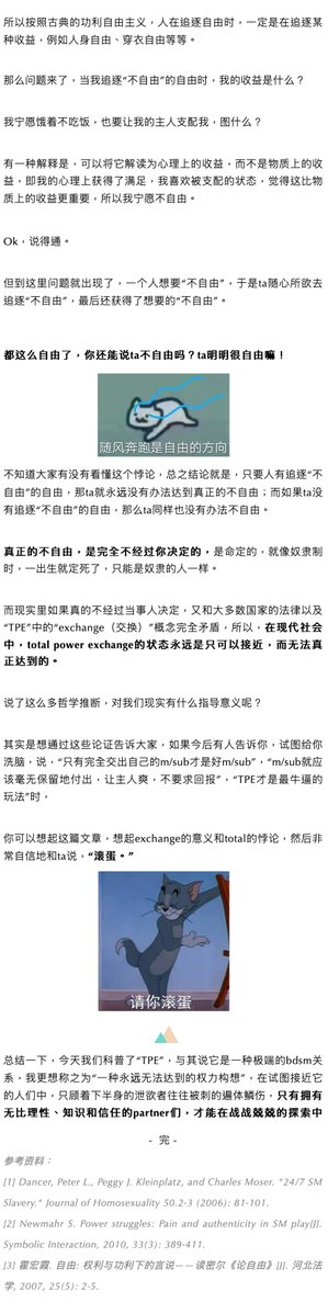 ss48hao3's tweet photo. 许多人都对24/7（24小时*7天）的实践模式感兴趣，最典型的模式就是「圈养」。

1、 但其实24/7只是实践模式（一天24小时、一周7天不间断），真正名称是TPE（Total Power Exchange）。
定义��基于双方同意，顺从方（sub）把生活中方方面面的支配权都交给支配方（dom）。
需要注意的是，“方方面面”在现实中并不等于完全失去所有权利，顺从方在感到不舒服时依旧有喊停的权力。

2、“Exchange（交换）”——关键在于“互相”
TPE不是单方面付出，而是交换：sub把权力交给dom，dom必须给出sub想要的东西（陪伴、照顾、尊重边界、喊停权等）。
因此TPE本质上是基于同意的平等关系——sub觉得“值得”才会交换，不值得就可以随时停止或退出。

但现实中很多人做不到：欲望冲昏头脑时会非理性答应一切，事后反悔、毁约、拉黑，甚至互相报复（具体案例见文章）。

结论：连普通Power Exchange都很难做好的人，更不可能做好TPE。因为它需要极高的理性、信任和默契。

3. “Total（完全）”——只能接近，无法达到“完全”权力交换是一个理想状态，像���速一样只能无限接近，但永远无法真正达到。
即使最极端的TPE实践者，也仍然保留很多自由（工作、照顾孩子、紧急避险等）。

就像约翰·密尔（John Stuart Mill）的自由理论：自由 = 实现自身效益最大化且不受阻碍。

如果一个人主动选择“不自由”（把权力交给对方），那他其实仍然在行使自由（选择权）。

真正的“完全不自由”必须是不经过当事人同意的（如传统奴隶制），而这与现代法律和TPE的“同意”前提完全矛盾。
因此，TPE永远是“接近”的过程，而不是终点。

4. 很多人用“TPE”洗脑别人：“真正的sub就应该完全付出、不求回报”。
这是危险的。
真正能安全接近TPE的人，必须同时具备极高的理性、知识、信任和边界意识。
只靠下半身冲动的人，是做不到的。