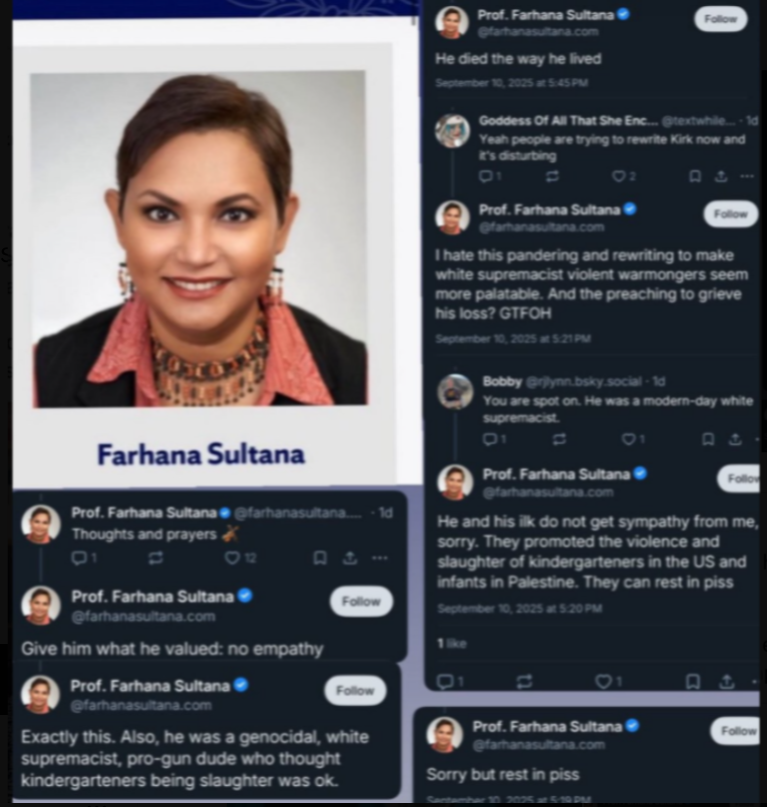 NizNellie3's tweet photo. 🚨  Tyler Robinson will not escape punishment, but what about the countless tax-payer funded "professors" who publicly celebrated the murder of Charlie Kirk?

As long as I'm allowed on this platform, I'll remind everyone about these godforsaken monsters. Many of these professors are not even U.S. citizens.

Syracuse University "professor" Farhana Sultana is an invader from Bangladesh. Let me say that again: SHE IS FROM BANGLADESH.

I have no concrete evidence she is a U.S. citizen.

Farhana Sultana is a "Professor of Climate Change." I've listened to countless lectures from this miscreant. There isn't ONE where she doesn't connect climate change to U.S. imperialism, bashing America, and naturally, supporting "Palestine."

Hours after Charlie was brutally murdered, she made her ghoulish thoughts public:

"Rest in p*ss. Give him what he valued; no empathy. He's a genocidal, white supremacist. He and his ILK can rest in p*ss."       

She went on to say that Charlie and his followers supported the murder of schoolchildren, then she wished for Americans who loved Charlie to "REST IN P*SS."

She was on paid leave for an entire semester after her repugnant comments. Syracuse University allowed her to sit at home and collect a paycheck until the smoke cleared. She's back on campus, unleashed on American students.
 
Our Department of Education is funding this garbage with our tax dollars.

In fact, they're about to shove upwards of $100 MILLION into the hands of Syracuse University for 2026-2027.