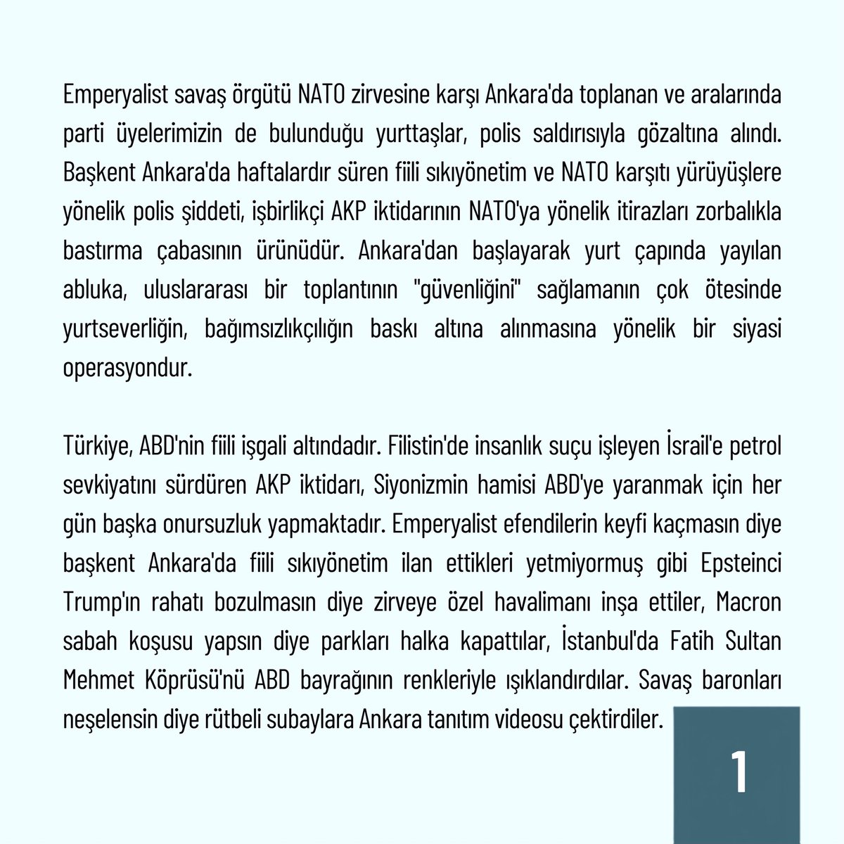 Devrim_Partisi's tweet photo. YURTSEVERLER DERHAL SERBEST BIRAKILSIN!

Emperyalist savaş örgütü NATO zirvesine karşı Ankara’da toplanan ve aralarında parti üyelerimizin de bulunduğu yurttaşlar, polis saldırısıyla gözaltına alındı. Başkent Ankara’da haftalardır süren fiili sıkıyönetim ve NATO karşıtı yürüyüşlere yönelik polis şiddeti, işbirlikçi AKP iktidarının NATO’ya yönelik itirazları zorbalıkla bastırma çabasının ürünüdür. Ankara’dan başlayarak yurt çapında yayılan abluka, uluslararası bir toplantının “güvenliğini” sağlamanın çok ötesinde yurtseverliğin, bağımsızlıkçılığın baskı altına alınmasına yönelik bir siyasi operasyondur.

Türkiye, ABD’nin fiili işgali altındadır. Filistin’de insanlık suçu işleyen İsrail’e petrol sevkiyatını sürdüren AKP iktidarı, Siyonizmin hamisi ABD’ye yaranmak için her gün başka onursuzluk yapmaktadır.  Emperyalist efendilerin keyfi kaçmasın diye başkent Ankara’da fiili sıkıyönetim ilan ettikleri yetmiyormuş gibi Epsteinci Trump’ın rahatı bozulmasın diye zirveye özel havalimanı inşa ettiler, Macron sabah koşusu yapsın diye parkları halka kapattılar, İstanbul’da Fatih Sultan Mehmet Köprüsü’nü  ABD bayrağının renkleriyle ışıklandırdılar. Savaş baronları neşelensin diye rütbeli subaylara Ankara tanıtım videosu çektirdiler.

Emperyalizm krizdedir ve AKP iktidarı krizi fırsata çevirmeye, gerileyen ABD hegemonyasına koltuk değnekliği yaparak ganimetten pay almaya çalışmaktadır. Halkımızın bu uğursuz rolü sessiz sedasız kabul etmesi mümkün değildir ve AKP de bu nedenle işbirlikçiliğe dönük itirazları susturmaya çalışmaktadır. 

NATO karşıtı eylemlere yönelik tüm engelleme çabaları gayrimeşrudur. Haftalardır süren haksız gözaltı ve tutuklamalarla alıkonulan ve bugün Ankara’da NATO’ya Hayır Koordinasyonu’nun çağrısıyla yapılan eylemlerde gözaltına alınan tüm yurtseverler derhal serbest bırakılmalıdır.

Kahrolsun ABD emperyalizmi!
Kahrolsun NATO!
Yaşasın bağımsız Türkiye!