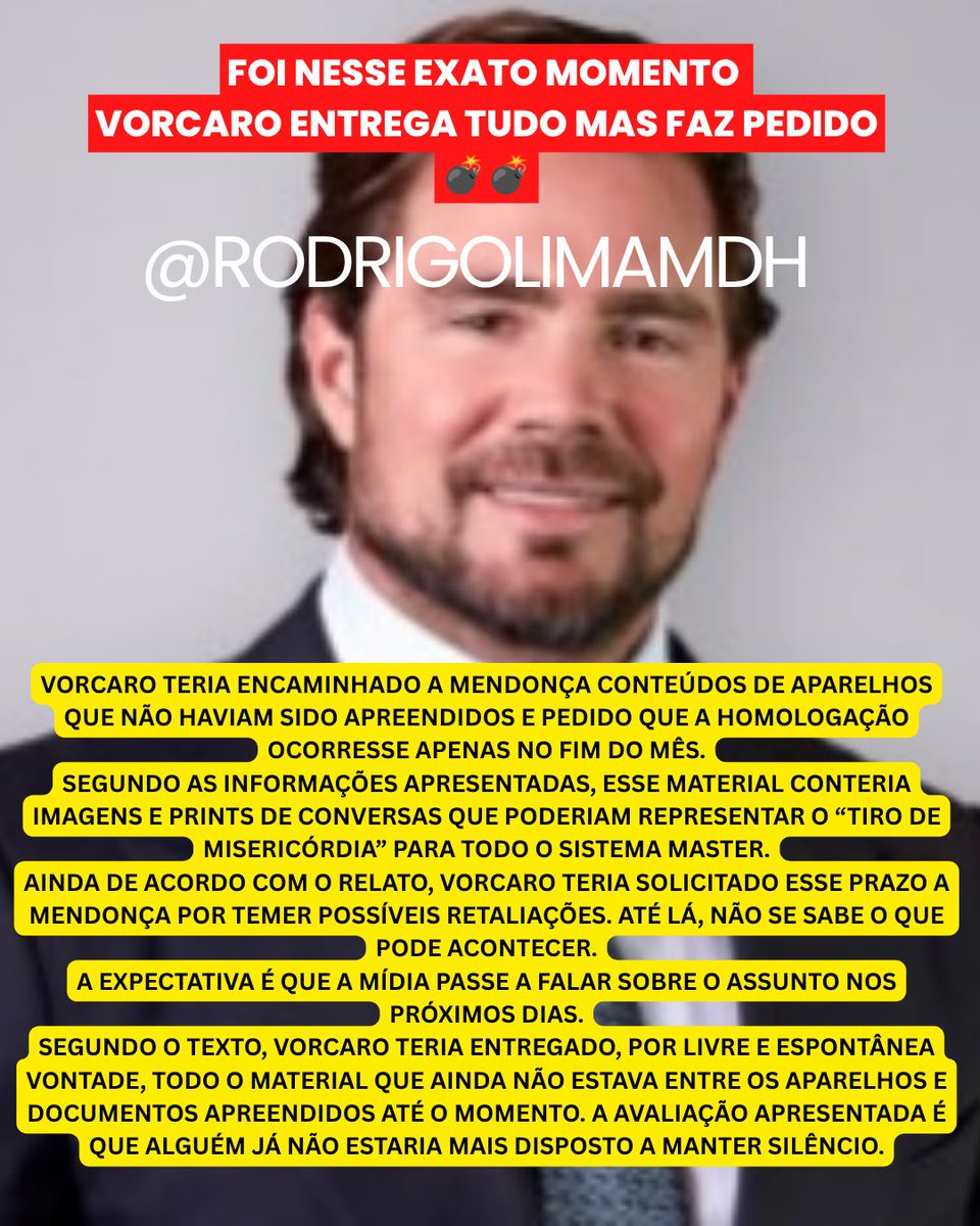 rodrigolimamdh's tweet photo. FOI NESSE EXATO MOMENTO
VORCARO ENTREGA TUDO MAS FAZ PEDIDO
💣💣

VORCARO TERIA ENCAMINHADO A MENDONÇA CONTEÚDOS DE APARELHOS QUE NÃO HAVIAM SIDO APREENDIDOS E PEDIDO QUE A HOMOLOGAÇÃO OCORRESSE APENAS NO FIM DO MÊS.
SEGUNDO AS INFORMAÇÕES APRESENTADAS, ESSE MATERIAL CONTERIA IMAGENS E PRINTS DE CONVERSAS QUE PODERIAM REPRESENTAR O “TIRO DE MISERICÓRDIA” PARA TODO O SISTEMA MASTER.
AINDA DE ACORDO COM O RELATO, VORCARO TERIA SOLICITADO ESSE PRAZO A MENDONÇA POR TEMER POSSÍVEIS RETALIAÇÕES. ATÉ LÁ, NÃO SE SABE O QUE PODE ACONTECER.
A EXPECTATIVA É QUE A MÍDIA PASSE A FALAR SOBRE O ASSUNTO NOS PRÓXIMOS DIAS.
SEGUNDO O TEXTO, VORCARO TERIA ENTREGADO, POR LIVRE E ESPONTÂNEA VONTADE, TODO O MATERIAL QUE AINDA NÃO ESTAVA ENTRE OS APARELHOS E DOCUMENTOS APREENDIDOS ATÉ O MOMENTO. A AVALIAÇÃO APRESENTADA É QUE ALGUÉM JÁ NÃO ESTARIA MAIS DISPOSTO A MANTER SILÊNCIO.