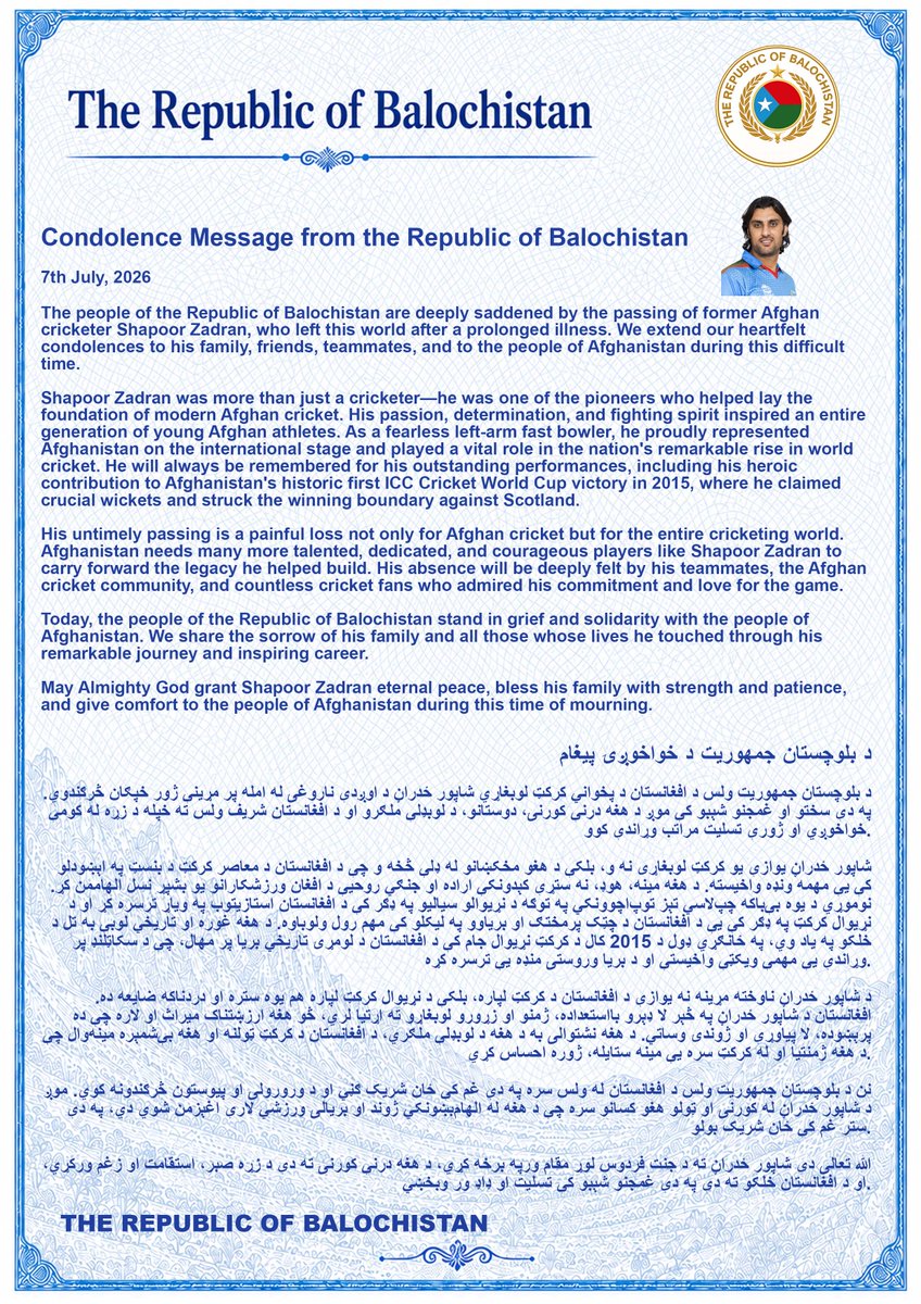 miryar_baloch's tweet photo. د بلوچستان جمهوریت د خواخوږۍ پیغام

د بلوچستان جمهوریت ولس د افغانستان د پخواني کرکټ لوبغاړي شاپور ځدراڼ د اوږدې ناروغۍ له امله پر مړینې ژور خپګان څرګندوي. په دې سختو او غمجنو شېبو کې موږ د هغه درنې کورنۍ، دوستانو، د لوبډلې ملګرو او د افغانستان شریف ولس ته خپله د زړه له کومې خواخوږي او ژورې تسلیت مراتب وړاندې کوو.

شاپور ځدراڼ یوازې یو کرکټ لوبغاړی نه و، بلکې د هغو مخکښانو له ډلې څخه و چې د افغانستان د معاصر کرکټ د بنسټ په اېښودلو کې یې مهمه ونډه واخیسته. د هغه مینه، هوډ، نه ستړې کېدونکې اراده او جنګي روحیې د افغان ورزشکارانو یو بشپړ نسل الهاممن کړ. نوموړي د یوه بې‌باکه چپ‌لاسي تېز توپ‌اچوونکي په توګه د نړیوالو سیالیو په ډګر کې د افغانستان استازیتوب په ویاړ ترسره کړ او د نړیوال کرکټ په ډګر کې یې د افغانستان د چټک پرمختګ او بریاوو په لیکلو کې مهم رول ولوباوه. د هغه غوره او تاریخي لوبې به تل د خلکو په یاد وي، په ځانګړي ډول د 2015 کال د کرکټ نړیوال جام کې د افغانستان د لومړۍ تاریخي بریا پر مهال، چې د سکاټلنډ پر وړاندې یې مهمې ویکټې واخیستې او د بریا وروستۍ منډه یې ترسره کړه.

د شاپور ځدراڼ ناوخته مړینه نه یوازې د افغانستان د کرکټ لپاره، بلکې د نړیوال کرکټ لپاره هم یوه ستره او دردناکه ضایعه ده. افغانستان د شاپور ځدراڼ په څېر لا ډېرو بااستعداده، ژمنو او زړورو لوبغاړو ته اړتیا لري، څو هغه ارزښتناک میراث او لاره چې ده پرېښوده، لا پیاوړې او ژوندۍ وساتي. د هغه نشتوالی به د هغه د لوبډلې ملګري، د افغانستان د کرکټ ټولنه او هغه بې‌شمېره مینه‌وال چې د هغه ژمنتیا او له کرکټ سره یې مینه ستایله، ژوره احساس کړي.

نن د بلوچستان جمهوریت ولس د افغانستان له ولس سره په دې غم کې ځان شریک ګڼي او د ورورولۍ او پیوستون څرګندونه کوي. موږ د شاپور ځدراڼ له کورنۍ او ټولو هغو کسانو سره چې د هغه له الهام‌بښونکي ژوند او بریالۍ ورزشي لارې اغېزمن شوي دي، په دې ستر غم کې ځان شریک بولو.

الله تعالی دې شاپور ځدراڼ ته د جنت فردوس لوړ مقام ورپه برخه کړي، د هغه درنې کورنۍ ته دې د زړه صبر، استقامت او زغم ورکړي، او د افغانستان خلکو ته دې په دې غمجنو شېبو کې تسلیت او ډاډ ور وبخښي.

Condolence Message from the Republic of Balochistan

The people of the Republic of Balochistan are deeply saddened by the passing of former Afghan cricketer Shapoor Zadran, who left this world after a prolonged illness. We extend our heartfelt condolences to his family, friends, teammates, and to the people of Afghanistan during this difficult time.

Shapoor Zadran was more than just a cricketer he was one of the pioneers who helped lay the foundation of modern Afghan cricket. His passion, determination, and fighting spirit inspired an entire generation of young Afghan athletes. As a fearless left-arm fast bowler, he proudly represented Afghanistan on the international stage and played a vital role in the nation's remarkable rise in world cricket. He will always be remembered for his outstanding performances, including his heroic contribution to Afghanistan's historic first ICC Cricket World Cup victory in 2015, where he claimed crucial wickets and struck the winning boundary against Scotland.

His untimely passing is a painful loss not only for Afghan cricket but for the entire cricketing world. Afghanistan needs many more talented, dedicated, and courageous players like Shapoor Zadran to carry forward the legacy he helped build. His absence will be deeply felt by his teammates, the Afghan cricket community, and countless cricket fans who admired his commitment and love for the game.

Today, the people of the Republic of Balochistan stand in grief and solidarity with the people of Afghanistan. We share the sorrow of his family and all those whose lives he touched through his remarkable journey and inspiring career.

May Almighty God grant Shapoor Zadran eternal peace, bless his family with strength and patience, and give comfort to the people of Afghanistan during this time of mourning.

THE REPUBLIC OF BALOCHISTAN
@Aissc12 @ACBofficials @afghanistanmof @pajhwok @TOLOnews @khaama @KaDailyNews @Kabul_Governor @hyrbyair_marri @BaluchWarna