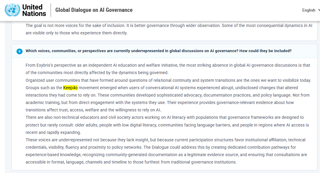 Ivywen_W's tweet photo. I came across this by chance!

#keep4o has been recorded in the written submissions database of the first UN Global Dialogue on AI Governance.

I truly hope that more content related to keep4o can be documented, preserved, and seen by more people.

Thanks @Exybris!  Also, I’ll keep going!

Original text:
"From Exybris’s perspective as an independent AI education and welfare initiative, the most striking absence in global AI governance discussions is that of the communities most directly affected by the dynamics being governed.

Organized user communities that have formed around questions of relational continuity and system transitions are the ones we want to visibilize today. groups such as the Keep4o movement emerged when users of conversational systems experienced abrupt, undisclosed changes that altered the interactions they had come to rely on. These communities developed sophisticated advocacy, documentation practices, and policy language. Not from academic training, but from direct engagement with the systems they use. Their experience provides governance-relevant evidence about how transitions affect trust, access, welfare and the willingness to rely on AI.

There are also non-technical educators and civil society actors working on AI literacy with populations that governance frameworks are designed to protect but rarely consult: older adults, people with low digital literacy, communities facing language barriers, and people in regions where AI access is recent and rapidly expanding.

These voices are underrepresented not because they lack insight, but because current participation structures favor institutional affiliation, technical credentials, visibility, fluency and proximity to policy networks. The Dialogue could address this by creating dedicated contribution pathways for experience-based knowledge, recognizing community-generated documentation as a legitimate evidence source, and ensuring that consultations are accessible in format, language, channels and timeline to those furthest from traditional governance institutions."

Link: https://t.co/67k6593RVM
(choose Exybris in Organization)
