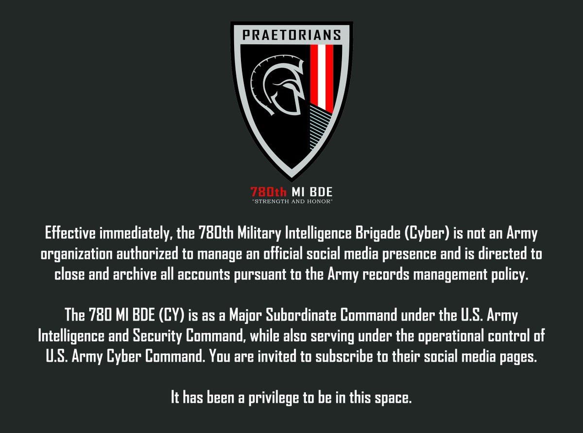 780thC's tweet photo. Effective immediately, the 780th Military Intelligence Brigade (Cyber) is not an Army organization authorized to manage an official social media account and is directed to close and archive all brigade accounts pursuant to the Army records management policy.
The @780thC is as a Major Subordinate Command under the U.S. Army Intelligence and Security Command, while also serving under the operational control of U.S. Army Cyber Command. You are invited to subscribe to their social media pages.
The Brigade is waiting on further instructions; however, it has been a privilege to be in this space.