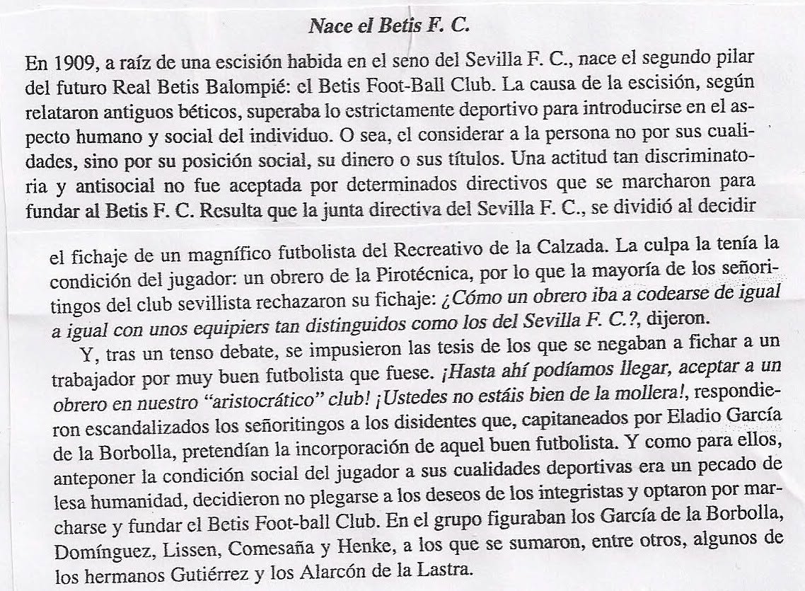 JMelero1's tweet photo. 22 de julio de 2022 . (Por Juan Castro Prieto)
LA GRAN MENTIRA... BÉTICA
Con todo el respeto a los seguidores béticos que acostumbran a leer estas páginas y sobre todo por el cariño que tengo a mis familiares verdiblancos y sin acritud, va esta reflexión. Tampoco me refiero a la entidad jurídica que los representa; este comentario va hacia ese imaginario colectivo que hace del Betis una especie de “nube” llena de leyendas y erros históricos, a veces conscientemente utilizados.
Sobre los años ochenta del siglo pasado se comenzó a escribir y divulgar la leyenda de que el Betis era una escisión del Sevilla F.C., pues el club blanco no quería que en sus filas jugara un “obrero”. Esta leyenda (nunca demostrada) fue atribuida a Don Eladio García de la Borbolla “de los Borbolla de toda la vida”. Este chico que nunca fue presidente ni del Betis ni de ningún otro club de fútbol, tampoco ocupó ningún cargo directivo en el Sevilla, ni siquiera como jugador; a lo máximo que llegó fue a figurar como linier en algún partido. Según don Eladio, cuando ya era mayor, comentó que el obrero-jugador figuraba en las filas del Recreativo de la Calzada. El relato tiene varios errores de bulto, primero si el Betis se funda en 1909 es completamente imposible que este chico juagara en el Recreativo de la Calzada que se fundó en 1912. Se dice también que los antisociales “sevillistas” no querían que por ser obrero jugase en las filas blancas. Nuevo error de la memoria de Don Eladio, pues desde 1908 un año antes de fundarse el Betis, ya jugaba en el Sevilla F.C. Manuel Pérez, joven obrero que trabajaba en la fábrica de hilaturas Fabra y Coas y que en el futuro sería el padre de toda una generación de masajistas en el Sevilla F.C. El relato se cae por si solo cuando la familia Borbolla aún conserva los carnets circulares de Francisco García de la Borbolla de 1912, por lo tanto no se podía estar en misa y repicando.
En el relato Don Eladio da una serie de nombres de directivos sevillistas como Comesaña, Domínguez, los hermanos Gutiérrez o los hermanos Alarcón de la Lastra. Solamente Domínguez fue secretario, pero años después de dejar el Betis y pasarse al Sevilla F.C.
Estos relatos se difundieron en unos años en los que España estaba cambiando y aparecían nuevas ideas. Los narradores béticos encontraron ahí un “caldo de cultivo” ideal para extender sus peregrinas teorías.
Esto se quedaría en una anécdota si no fuera porque la teoría narrada pretende desacreditar a los sevillistas y realzar los valores morales del seguidor Verdi blanco. Como muestra, un pequeño recorte de un supuesto historiador bético contando el relato en términos claramente peyorativos contra el Sevilla F.C., toda una leyenda que se mantiene incomprensiblemente más de cuarenta años después. Luego vendrían otras leyendas igualmente imaginativas y que expandieron por toda España. Observen el relato contado por el supuesto historiador, no tiene desperdicio.