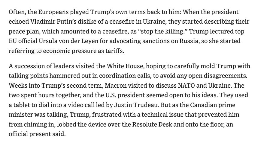 RichardHanania's tweet photo. Incredible WSJ reporting on how European leaders deal with Trump

-European leaders workshopped tweets to send Trump, debating which words to capitalize. They had to sound extra stupid to win over his trust.

-Trump didn't like the idea of sanctioning Russia, so they started calling sanctions "tariffs."

-When a tablet to call Trudeau didn't work, Trump threw it down like a baby. 

-Trump took German leader Merz into the Oval Office, which he called the "Lewinsky room", and told him he could take away MAGA swag that he could sell for thousands of dollars. 

You couldn't make this into a comedy. The straight reporting is funny enough. But really it's disgraceful and if you have any pride in your nation you should be ashamed of this.