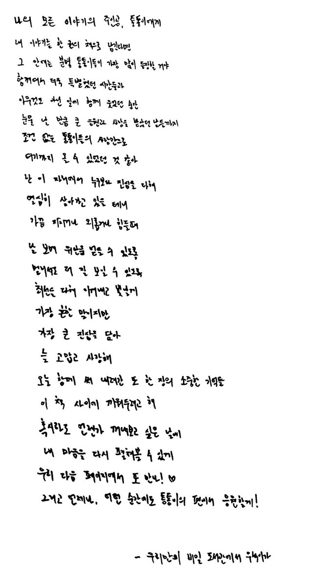 cryngoveryou's tweet photo. ถึงทงทงอี ผู้เป็นเจ้าของทุกเรื่องราวของผม

ถ้าจะสรุปเรื่องราวของผมเป็นคำเดียว
คำนั้นคงต้องเป็น “ทงทงอี” แน่นอน
เพราะในนั้นมีพวกคุณอยู่มากที่สุด

ผู้คนที่พิเศษยิ่งขึ้นเพราะเราได้อยู่ด้วยกัน
ช่วงเวลาที่เราได้หัวเราะไปด้วยกันทุกวันโดยไม่มีเหตุผล
รวมถึงช่วงเวลาที่ผมได้เปิดโลกกว้างขึ้น
และได้รับทั้งความเมตตาและความรักมากมาย

ผมคิดว่าผมมาถึงตรงนี้ได้
ก็เพราะความรักที่ไม่มีเงื่อนไขของทงทงอี

ผมใช้ชีวิตในทุกวันอย่างเต็มที่ที่สุด
ด้วยความจริงใจมากกว่าใครในที่แห่งนี้
บางครั้งก็มีวันที่เหนื่อยและเหงา

แต่ผมก็ได้รับการปลอบโยนจากพวกคุณ
และในทางกลับ เพื่อที่จะเป็นพลังให้พวกคุณ

ผมจะพยายามใช้ชีวิตในแต่ละวันให้ดีที่สุด
แม้จะไม่ได้มีอะไรครบพร้อมมากนัก
แต่ตอนนี้ ด้วยความจริงใจ
ขอบคุณและรักเสมอนะ

ความทรงจำอันล้ำค่าอีกหนึ่งบทที่เราเขียนร่วมกันในวันนี้
ผมอยากเก็บมันไว้ระหว่างหน้าหนังสือเล่มนี้

เพื่อว่าวันหนึ่ง เมื่อเวลาผ่านไป
แม้ฝุ่นจะเกาะหนา
ผมจะได้หยิบหัวใจของตัวเองกลับมาดูได้อีกครั้ง

แล้วเจอกันอีกในหน้าถัดไปของเรา ♡

และขอบคุณนะ ไม่ว่าจะช่วงเวลาไหน ผมจะคอยอยู่ข้างๆ และเป็นกำลังใจให้ทงทงอีเสมอ!

— จาก “ห้องสมุดลับของพวกเรา” อูซอก 
📮❤️