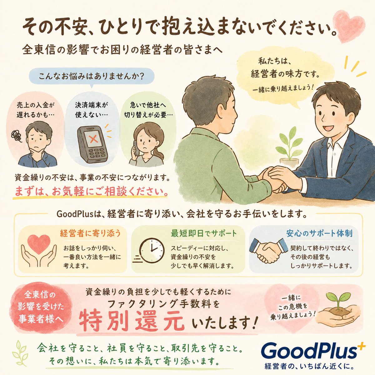 GoodPlus_'s tweet photo. 【全東信の倒産を見て思ったこと】

今回、一番心配なのは全東信を利用していた加盟店の皆さまです。

売上はあるのに入金されない。
決済端末が使えない。

そんな状況になれば、資金繰りに大きな影響が出てしまいます。

今回の出来事で改めて感じたことは3つです。

・一社に頼りすぎないこと
・信用は会社にとって一番大切な財産であること
・「もし明日止まったら」を考えて備えておくこと

経営は、問題が起きてから動くのではなく、起きる前の準備が会社を守ります。

そして今、全東信の影響で不安を抱えている経営者の皆さまへ。

一人で抱え込まないでください。

相談することは弱さではなく、会社・社員・取引先を守るための大切な決断です。

GoodPlusでは、今回の影響を受けた事業者様を対象に、少しでもお力になれるようファクタリング手数料を特別還元いたします。

私たちは、困ったときに一番最初に相談していただける存在でありたいと思っています。