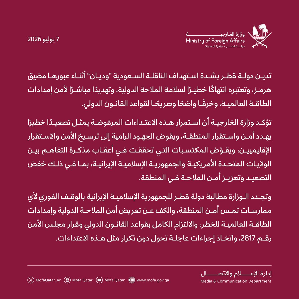 MofaQatar_AR's tweet photo. بيان | دولة قطر تدين بشدة استهداف الناقلة السعودية “وديان”

الدوحة | 7 يوليو 2026

تدين دولة قطر بشدة استهداف الناقلة السعودية “وديان” أثناء عبورها مضيق هرمز، وتعتبره انتهاكًا خطيرًا لسلامة الملاحة الدولية، وتهديدًا مباشرًا لأمن إمدادات الطاقة العالمية، وخرقًا واضحًا وصريحًا لقواعد القانون الدولي. 

تؤكد وزارة الخارجية أن استمرار هذه الاعتداءات المرفوضة يمثل تصعيدًا خطيرًا يهدد أمن واستقرار المنطقة، ويقوض الجهود الرامية إلى ترسيخ الأمن والاستقرار الإقليميين، ويقوّض المكتسبات التي تحققت في أعقاب مذكرة التفاهم بين الولايات المتحدة الأمريكية والجمهورية الإسلامية الإيرانية، بما في ذلك خفض التصعيد وتعزيز أمن الملاحة في المنطقة.

وتجدد الوزارة مطالبة دولة قطر للجمهورية الإسلامية الإيرانية بالوقف الفوري لأي ممارسات تمس أمن المنطقة، والكف عن تعريض أمن الملاحة الدولية وإمدادات الطاقة العالمية للخطر، والالتزام الكامل بقواعد القانون الدولي وقرار مجلس الأمن رقم 2817، واتخاذ إجراءات عاجلة تحول دون تكرار مثل هذه الاعتداءات.

#الخارجية_القطرية