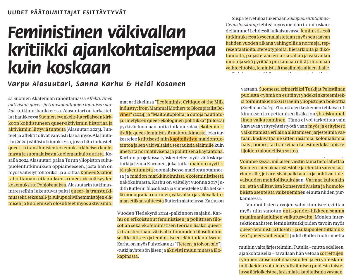 NooraMuittari's tweet photo. Sukupuolentutkimus -lehden pääkirjoitus "Feministisen väkivallan kritiikki ajankohtaisempaa kuin koskaan" (2024) on hyvin kuvaavaa siitä mitä humanistisella puolella akatamioita tapahtuu, ja mikä hiipii koko ajan enemmän näkyviin yhteiskunnassa.

Varpu Alasuutari on sukupuolentutkimuksen tutkijatohtori Tampereen yliopistossa Suomen Akatemian hankkeessa "Affektiivinen aktivismi: queer- ja transmaailmojen luomisen paikat".

Alasuutari on tarkastellut aiemmin "Suomen evankelis-luterilaisen kirkkoon kohdistuneen queer-aktivismin historiaa ja aktivismiin liittyviä tunteita" (2023) ja väitöskirjassaan "queer- ja transihmisten kokemuksia läheisen kuolemasta ja suomalaisesta kuolemankulttuurista".

Alasuutarin tutkimusintressejä ovat "queer- ja transtukimus sekä seksuaali- jasukupuolivähemmistöjen elämisen ja kuolemisen olosuhteet myös aktivismin, ihmissuhteiden ja negatiivisten affektien tutkimus".

Sanna Karhu on feministifilosofi ja tutkimusprojektien "Animal Trouble: A New Ecofeminist Critique of Speciesism" (Koneen Säätiö), jossa hän "kehittelee uudenlaista ekofeminististä filosofiaa lajisorron ongelman näkökulmasta".

"Ecofeminist Critique of the Milk Industry: from Mammal Mothers to Biocapitslist Bovines" (2024) ja "Maitoutopioita ja outoja nautintoja: imetyksen queer-ekoologinen politiikka" (tulossa) -artikkeleilla hän pyrkii "luomaan uutta tutkimusalaa, ekofeminististä ja queer-feminististä maitotutkimusta, joka tarkastelee kriittisesti niin kapitalistista maidontuotantoa ja sen väkivaltaisia seurauksia eläimille kuin imetystä normatiivisena ja poliittisena käytäntönä".

Karhu on väitellyt Judith Butlerin filosofiasta "ja viimeistelee tällä hetkellä monografiaa normien, väkivallan ja väkivallattoman etiikan suhteesta". Feministisen ja poliittisen filofosian, ekofemnistisen teorian ja queer- ja transteorian lisäksi Karhu toimii aktivistina Elokapinassa.

Heidi Kosonen on tutkijatohtorina nykykulttuurin ja taidehistorian oppiaineissa. "Sukupuolentutkimus tuli Kososen tutkimukseen mukaan 'vahingossa' tutkimuslöydösten myötä". Kosonen on tarkastelllut televisiotuotantoa "sosiaalisen ja ekologoisen oikeudenmukaisuuden näkökulmista" (Storytelling for Justice, 2021).

Kosonen toimii Suomen Akatemian hankkeessa "Everyday Affective Practices Online: Producing, Esperiencing and Managing Hate Speech in the Digital Era". Hän toimi Koneen Säätiön rahoittamassa hankkeessa vastapuheen käsitettä ja käytänteitä tarkastelevassa "Aktivismi taiteen ja tieteenteon välineenä: 'tutkivismia' vaikuttavata vastapuheesta suomalaisessa verkkoyhteisöissä" (2024).

"Kososen tutkimusta yhdistelevät monet hankalan affektiiviset, jopa tabuluontoiset määrittelevät ilmiöt, kiinnostus vallan ja väkivallan lonkeroihin sekä intersektionaalisen feministinen ja pushmanistinen, oikeudenmukaisempaa maailmaa kohti pyristelevä tutkimusote."

Osana kuolematutkimuksia ja väkivaltaa artikkelissa viitataan kouluväkivaltaa koskevaan analyyysiin;

"Koulussa tehty väkivalta tapahtuu aina yhteydessä muuhun yhteiskuntaan ja senväkivaltaisiin normeihin ja käytäntöihin sekä erilaisiin syrjäyttämisen ja epäoikeudenmukaisuuuksien muotoihin. Tässä normikriittisellä ja intersektionaalisella feministisellä tutkimuksella olisi paljon annettavaa."

Yhtenä kriittisen feminismin keinoina purkaa väkivaltaa on "aloittaa kriittinen keskustelu siviilien hallussa olevien ampuma-aseiden suuresta määrästä".

Vaikka huomioidaan aseiden liittyvän metsästykseen, halutaan nekin pois. Yhtenä perusteluna aseiden poistolle käytetään Hamasin terrori-iskua Israeliin 7.10.2023.

Jonka jälkeen artikkeli kritisoi miten Israelin toimet Gazassa ovat "jatkumona sille systemaattiselle sorrolle, rasistiselle dehumanisaatiolle ja tappamiselle", ja "kansanmurhan juurisyyhyn eli rasistiseen nationalismiin puuttuminen edellyttäisi Israelin kolonialistisen miehityspolitiikan purkamista kaikkialla".

Artikkeli näkee Haaviston presidentinkampanjan ympärillä käydyssä keskustelussa homofobiaa. 

"Voimme kysyä milaisen viestin täkmä tieto lähettää sateenkaariväestölle ja etenkin sateenkaarinuorille, jotka etsivät paikkaansa ja pohtivat tulevaisuuden mahdollisuuksiana. Varmaa kuitenkin on, että valliitsevista konservatiivisista ja homofobisista asenteista vaikeneminen ei auta niiden purkamisessa."

Vanhoollisista asenteista artikkeli mainitsee anti-gender -liikkeen. Viittaamalla "queer-feministi ja filosofi - ja sukupuolentutkimuksen 'queer-vanhempi' - Judith Butleriin", joka "tutulla - mutta edelleen ajankohtaisella - tavallaan hän vetoaa sorrettujen ryhmien väliseen solidaarisuuteen ja eri yhteiskuntaliikkeiden voimien yhdistämisen puolesta taistelussa äärioikeistoa, fasismia ja kapitalismia vastaan."

Lopuuksi Sukupulentutimus-lehden päätoimittajat kertovat pysyvänsä lestissään:

"Lehdessä julkaistavassa feministisessä tutkimuksessa kyseenalaistetaan myös seuraavan kahden vuoden aikana vahingollisia normeja, representaatiota, stereotypioita, hierarkoita ja dikotomioita, paljastetaan erilaisia vallan ja väkivallan muotoja sekä pyritään purkamaan niitä ja luomaan vaihtoehtoisia, feministisiä maailmoja niiden tilalle."

Ongelma on siinä, ettei tämä sukupuolisekoilu jää vain sinne laitokselle. Tuktijat itsekin sanovat olevansa aktivisteja - tai 'tutkivisteja' - ja vaikuttavat politiikkaan asiantuntijan tittelin takaa.

Yrittävät luoda niitä "vaihtoehtoisia, feministisiä maailmoja" tai "maitoutopioita", ja se tapahtuu vain repimällä kaikki mikä nyt on alas.
