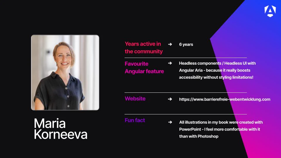 Name: Maria Korneeva.

Profile Image: A professional headshot of Maria smiling, wearing a dark short-sleeved button-up shirt against a softly blurred, light-colored background.

Years active in the community: 6 years.

Favourite Angular feature: Headless components / Headless UI with Angular Aria, noting that "it really boosts accessibility without styling limitations!"

Website: https://www.barrierefreie-webentwicklung.com

Fun fact: She shares that all the illustrations in her book were created with PowerPoint because she feels more comfortable with it than with Photoshop.

Branding: The graphic is set on a black background, accented by a bright blue-to-purple geometric layout in the upper-right corner that features a white Angular "A" logo.