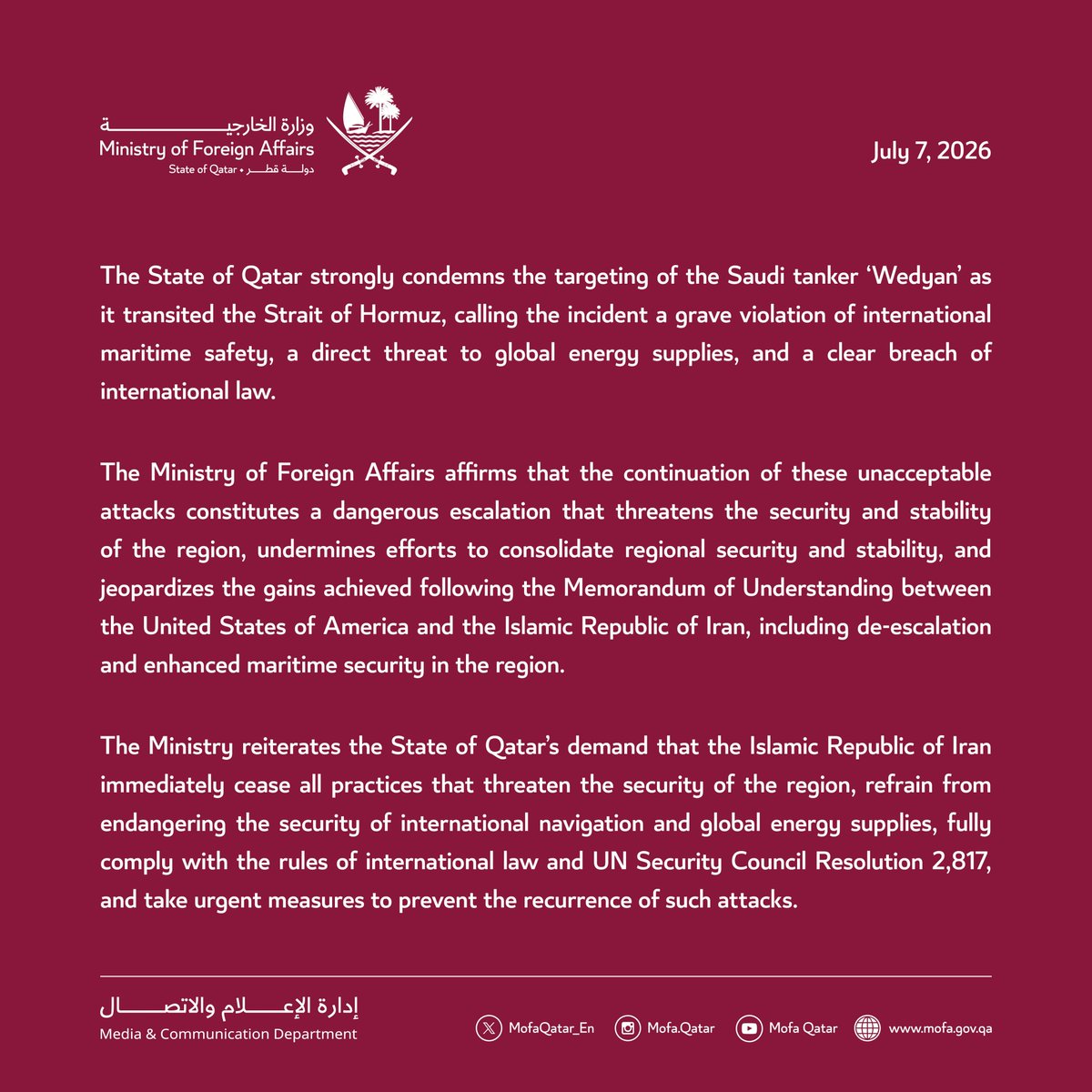 MofaQatar_EN's tweet photo. Statement | Qatar Strongly Condemns Targeting of Saudi Oil Tanker 'Wedyan'

Doha | July 7, 2026

The State of Qatar strongly condemns the targeting of the Saudi tanker 'Wedyan' as it transited the Strait of Hormuz, calling the incident a grave violation of international maritime safety, a direct threat to global energy supplies, and a clear breach of international law.

The Ministry of Foreign Affairs affirms that the continuation of these unacceptable attacks constitutes a dangerous escalation that threatens the security and stability of the region, undermines efforts to consolidate regional security and stability, and jeopardizes the gains achieved following the Memorandum of Understanding between the United States of America and the Islamic Republic of Iran, including de-escalation and enhanced maritime security in the region.

The Ministry reiterates the State of Qatar's demand that the Islamic Republic of Iran immediately cease all practices that threaten the security of the region, refrain from endangering the security of international navigation and global energy supplies, fully comply with the rules of international law and UN Security Council Resolution 2,817, and take urgent measures to prevent the recurrence of such attacks.

#MOFAQatar