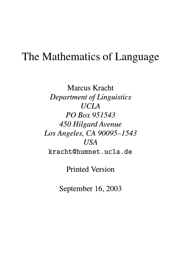 DiracGhost's tweet photo. I was looking for a mathematical study of language and found this very interesting and publicly available introduction to 'The Mathematics of Language' by Marcus Kracht, on UCLA's website!

This is not a primer, but a full text book, for which the technical level surprised me! This also not an introduction to linguistics, and the author presumes a strong foundation in basic mathematics.

The book covers a lot of topics from abstract algebra, universal algebra, meta-mathematics, semigroups, trees, recursion theory and much, much more! Omitted are topics found in statistics and probability theory.

Mathematicians, computer scientists, linguists and student of computational linguistics will find value in this great text!

PS: No link provided, since it is made public by the university, but a quick search will lead you to this gem!