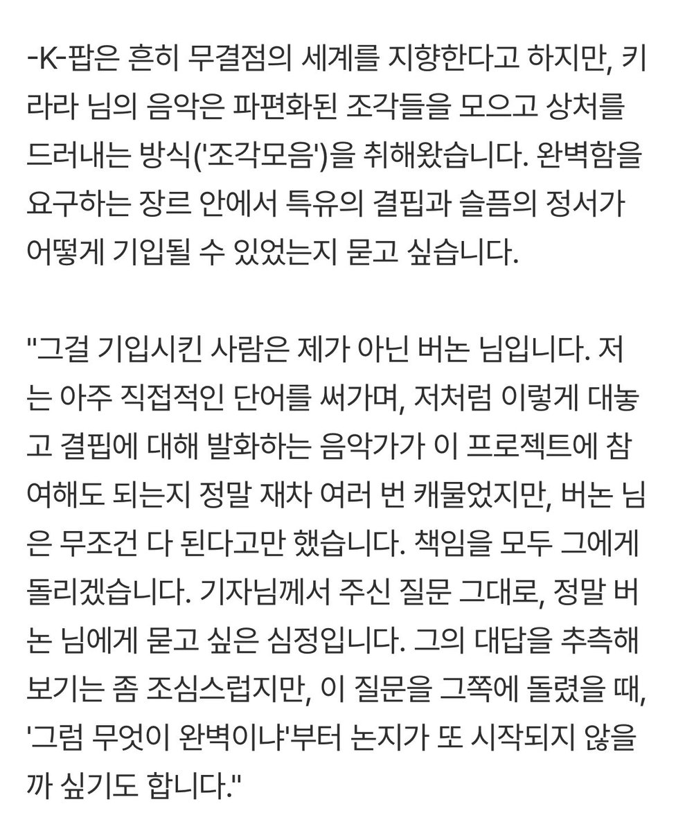 _chwenotchew218's tweet photo. 키라라님 인터뷰 기사중 #버논 언급 
🔗https://t.co/GF7R2WFKLF

미아에 관한 이야기들도 좋으니 다들 읽어보길 🖤

"제가 '미아'를 K-팝으로 분류해야 하는지 주저하는 이유는, 버논 님께서 저에게 이 작업을 수주할 때, K-팝이라고 생각하지 말라고 했기 때문입니다. 제가 썼던 계약서들과 산업적인 것들만 생각하면, K-팝의 스피릿이란, 분명 '많은 제약'과 '많은 돈'에서 오는 것 같습니다. 그런데 버논 님이 저에게 가르쳐 준 것은 그런 게 아닌 것 같고, '생각보다는 나다워도 되는 일'. 이것이 그분이 저에게 경험시켜 준 (선물해 준) K-팝의 스피릿인 것 같습니다."

“제가 생각하는 '미아'는 블랙코미디 인 것 같습니다. 분명 상실의 노래인데 편곡은 우스꽝 스럽고 천진하니까요. 반주가 화자를 좀 놀리고 있는 느낌도 드는 것 같습니다. 저는 이 음악이 물과 기름이 잘 분리돼 맛이 좋은 마라탕 같은 음악이라고 생각하는 것 같습니다”