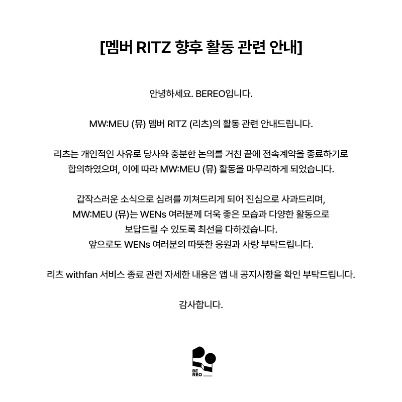 mwmeu_bereo's tweet photo. [멤버 RITZ 향후 활동 관련 안내]

안녕하세요. BEREO입니다.

MW:MEU (뮤) 멤버 RITZ (리츠)의 활동 관련 안내드립니다.

리츠는 개인적인 사유로 당사와 충분한 논의를 거친 끝에 전속계약을 종료하기로 합의하였으며, 이에 따라 MW:MEU (뮤) 활동을 마무리하게 되었습니다.

갑작스러운 소식으로 심려를 끼쳐드리게 되어 진심으로 사과드리며, MW:MEU (뮤)는 WENs 여러분께 더욱 좋은 모습과 다양한 활동으로 보답드릴 수 있도록 최선을 다하겠습니다.
앞으로도 WENs 여러분의 따뜻한 응원과 사랑 부탁드립니다.

리츠 withfan 서비스 종료 관련 자세한 내용은 앱 내 공지사항을 확인 부탁드립니다.

감사합니다.

---

[Notice Regarding RITZ's Future Activities]

Hello, this is BEREO.

We would like to share an important update regarding MW:MEU member RITZ.

After extensive discussions with our company, RITZ has mutually agreed to terminate her exclusive contract, and will be concluding her activities as a member of MW:MEU.

We sincerely apologize for the sudden news. MW:MEU will continue to put their very best into every moment, continue striving to bring WENs even better performances and a wider variety of content.
We kindly ask for your continued warm support and love for MW:MEU.

For further details regarding the termination of RITZ's withfan service, please refer to the in-app notice.

Thank you.

---

[メンバーRITZの今後の活動に関するお知らせ]

こんにちは、BEREOです。

MW:MEU（ミュウ）メンバーRITZ（リッツ）の活動についてお知らせいたします。

RITZは個人的な事情により、当社と十分な協議を重ねた上で専属契約の終了に合意し、これに伴いMW:MEUでの活動を終了することとなりました。

突然のご報告となり、ご心配をおかけしますことを心よりお詫び申し上げます。MW:MEUはWENsの皆さまにより一層素晴らしい姿と多彩な活動でお応えできるよう、全力を尽くしてまいります。
今後もWENsの皆さまの温かいご声援とご愛顧をよろしくお願いいたします。

RITZのwithfanサービス終了に関する詳細は、アプリ内のお知らせをご確認ください。

何卒よろしくお願いいたします。

---

[有关成员RITZ今后活动的公告]

大家好，这里是BEREO。

现就MW:MEU成员RITZ的相关事宜进行说明。

经与公司充分协商，RITZ已就专属合约终止事宜达成合意，并将以此结束在MW:MEU的团体活动。

突然的消息给各位带来担忧，对此我们深表歉意。MW:MEU将以更好的面貌和丰富的活动，竭诚回馈每一位WENs的支持与喜爱。
今后也请WENs各位继续给予MW:MEU温暖的应援与关爱。

关于RITZ withfan服务终止的详细内容，请参阅应用内公告。

谢谢。