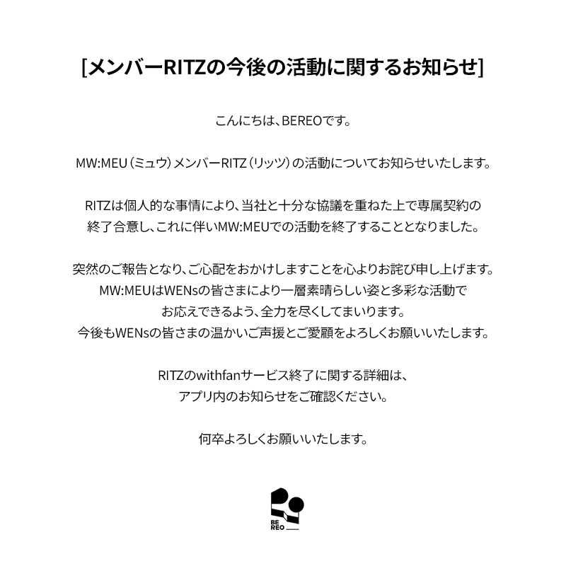 mwmeu_bereo's tweet photo. [멤버 RITZ 향후 활동 관련 안내]

안녕하세요. BEREO입니다.

MW:MEU (뮤) 멤버 RITZ (리츠)의 활동 관련 안내드립니다.

리츠는 개인적인 사유로 당사와 충분한 논의를 거친 끝에 전속계약을 종료하기로 합의하였으며, 이에 따라 MW:MEU (뮤) 활동을 마무리하게 되었습니다.

갑작스러운 소식으로 심려를 끼쳐드리게 되어 진심으로 사과드리며, MW:MEU (뮤)는 WENs 여러분께 더욱 좋은 모습과 다양한 활동으로 보답드릴 수 있도록 최선을 다하겠습니다.
앞으로도 WENs 여러분의 따뜻한 응원과 사랑 부탁드립니다.

리츠 withfan 서비스 종료 관련 자세한 내용은 앱 내 공지사항을 확인 부탁드립니다.

감사합니다.

---

[Notice Regarding RITZ's Future Activities]

Hello, this is BEREO.

We would like to share an important update regarding MW:MEU member RITZ.

After extensive discussions with our company, RITZ has mutually agreed to terminate her exclusive contract, and will be concluding her activities as a member of MW:MEU.

We sincerely apologize for the sudden news. MW:MEU will continue to put their very best into every moment, continue striving to bring WENs even better performances and a wider variety of content.
We kindly ask for your continued warm support and love for MW:MEU.

For further details regarding the termination of RITZ's withfan service, please refer to the in-app notice.

Thank you.

---

[メンバーRITZの今後の活動に関するお知らせ]

こんにちは、BEREOです。

MW:MEU（ミュウ）メンバーRITZ（リッツ）の活動についてお知らせいたします。

RITZは個人的な事情により、当社と十分な協議を重ねた上で専属契約の終了に合意し、これに伴いMW:MEUでの活動を終了することとなりました。

突然のご報告となり、ご心配をおかけしますことを心よりお詫び申し上げます。MW:MEUはWENsの皆さまにより一層素晴らしい姿と多彩な活動でお応えできるよう、全力を尽くしてまいります。
今後もWENsの皆さまの温かいご声援とご愛顧をよろしくお願いいたします。

RITZのwithfanサービス終了に関する詳細は、アプリ内のお知らせをご確認ください。

何卒よろしくお願いいたします。

---

[有关成员RITZ今后活动的公告]

大家好，这里是BEREO。

现就MW:MEU成员RITZ的相关事宜进行说明。

经与公司充分协商，RITZ已就专属合约终止事宜达成合意，并将以此结束在MW:MEU的团体活动。

突然的消息给各位带来担忧，对此我们深表歉意。MW:MEU将以更好的面貌和丰富的活动，竭诚回馈每一位WENs的支持与喜爱。
今后也请WENs各位继续给予MW:MEU温暖的应援与关爱。

关于RITZ withfan服务终止的详细内容，请参阅应用内公告。

谢谢。