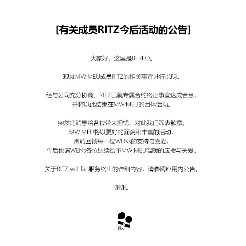 mwmeu_bereo's tweet photo. [멤버 RITZ 향후 활동 관련 안내]

안녕하세요. BEREO입니다.

MW:MEU (뮤) 멤버 RITZ (리츠)의 활동 관련 안내드립니다.

리츠는 개인적인 사유로 당사와 충분한 논의를 거친 끝에 전속계약을 종료하기로 합의하였으며, 이에 따라 MW:MEU (뮤) 활동을 마무리하게 되었습니다.

갑작스러운 소식으로 심려를 끼쳐드리게 되어 진심으로 사과드리며, MW:MEU (뮤)는 WENs 여러분께 더욱 좋은 모습과 다양한 활동으로 보답드릴 수 있도록 최선을 다하겠습니다.
앞으로도 WENs 여러분의 따뜻한 응원과 사랑 부탁드립니다.

리츠 withfan 서비스 종료 관련 자세한 내용은 앱 내 공지사항을 확인 부탁드립니다.

감사합니다.

---

[Notice Regarding RITZ's Future Activities]

Hello, this is BEREO.

We would like to share an important update regarding MW:MEU member RITZ.

After extensive discussions with our company, RITZ has mutually agreed to terminate her exclusive contract, and will be concluding her activities as a member of MW:MEU.

We sincerely apologize for the sudden news. MW:MEU will continue to put their very best into every moment, continue striving to bring WENs even better performances and a wider variety of content.
We kindly ask for your continued warm support and love for MW:MEU.

For further details regarding the termination of RITZ's withfan service, please refer to the in-app notice.

Thank you.

---

[メンバーRITZの今後の活動に関するお知らせ]

こんにちは、BEREOです。

MW:MEU（ミュウ）メンバーRITZ（リッツ）の活動についてお知らせいたします。

RITZは個人的な事情により、当社と十分な協議を重ねた上で専属契約の終了に合意し、これに伴いMW:MEUでの活動を終了することとなりました。

突然のご報告となり、ご心配をおかけしますことを心よりお詫び申し上げます。MW:MEUはWENsの皆さまにより一層素晴らしい姿と多彩な活動でお応えできるよう、全力を尽くしてまいります。
今後もWENsの皆さまの温かいご声援とご愛顧をよろしくお願いいたします。

RITZのwithfanサービス終了に関する詳細は、アプリ内のお知らせをご確認ください。

何卒よろしくお願いいたします。

---

[有关成员RITZ今后活动的公告]

大家好，这里是BEREO。

现就MW:MEU成员RITZ的相关事宜进行说明。

经与公司充分协商，RITZ已就专属合约终止事宜达成合意，并将以此结束在MW:MEU的团体活动。

突然的消息给各位带来担忧，对此我们深表歉意。MW:MEU将以更好的面貌和丰富的活动，竭诚回馈每一位WENs的支持与喜爱。
今后也请WENs各位继续给予MW:MEU温暖的应援与关爱。

关于RITZ withfan服务终止的详细内容，请参阅应用内公告。

谢谢。