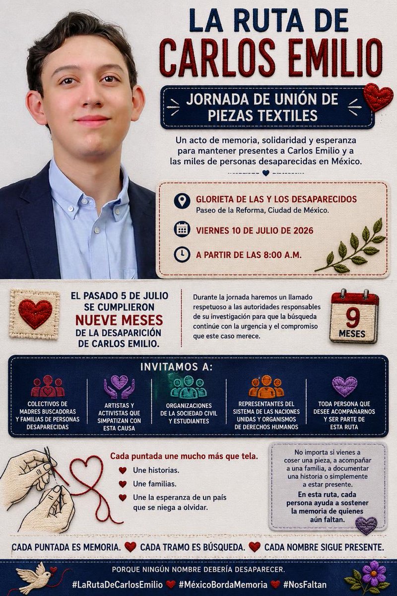BrendaValgil's tweet photo. INVITACIÓN GENERAL

La Ruta de Carlos Emilio

Jornada de unión de piezas textiles

La familia de Carlos Emilio tiene el honor de invitar a la ciudadanía a acompañarnos en la Jornada de Unión de Piezas Textiles de “La Ruta de Carlos Emilio”, un acto de memoria, solidaridad y esperanza que busca mantener presentes a Carlos Emilio y a las miles de personas desaparecidas en México.

📍 Glorieta de las y los Desaparecidos
Paseo de la Reforma, Ciudad de México

📅 Viernes 10 de julio de 2026
🕗 A partir de las 8:00 a.m.

Después de recibir piezas textiles elaboradas por personas de distintos estados de la República Mexicana y del extranjero, ha llegado el momento de unirlas para formar una sola ruta.

Cada puntada representa una historia.
Cada tramo representa una búsqueda.
Cada pieza lleva consigo la esperanza de una familia que continúa esperando.

Extendemos esta invitación a colectivos de madres buscadoras, familias de personas desaparecidas, artistas, activistas que simpatizan con esta causa, organizaciones de la sociedad civil, estudiantes, representantes de organismos de derechos humanos y a toda persona que desee acompañarnos en este acto colectivo de memoria.

Durante la jornada recordaremos que el pasado 5 de julio se cumplieron nueve meses de la desaparición de Carlos Emilio, y aprovecharemos este espacio para reiterar un llamado respetuoso a las autoridades responsables de su investigación, con la esperanza de que la búsqueda continúe con la urgencia y el compromiso que merece.

Asimismo, se ha extendido una invitación a representantes del sistema de las Naciones Unidas, así como a organismos nacionales e internacionales de derechos humanos, para que conozcan esta iniciativa ciudadana nacida del amor, la memoria y la búsqueda.

No importa si vienes a coser una pieza, a acompañar a una familia o simplemente a estar presente.

En esta ruta, cada persona ayuda a sostener la memoria de quienes aún faltan.

Cada puntada es memoria.
Cada tramo es búsqueda.
Cada nombre sigue presente.

#RutaTextilPorCarlosEmilio
#TeVemos
#MemoriaYDignidad
#NoSonDesaparecidos
#NosFueronArrebatados
