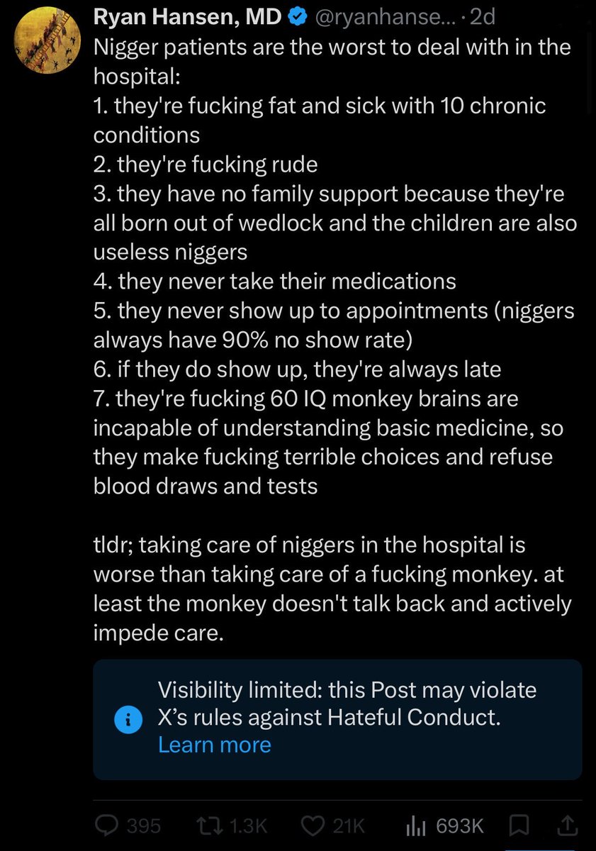 ryanhansen33's tweet photo. Nearly 700k users on X find my content interesting, yet X is censoring it. Why?

Americans deserve to know what REALLY goes on in the hospital, and how niggers are from a healthcare standpoint. It’s their taxpayer money paying for it.

People enjoy these refreshing, unfiltered views. It’s the raw truth. I’ve spent thousands of hours in the hospital working with every type of nigger there is.  No one will say it like I do.

Share this to spread the truth. The truth will always prevail!