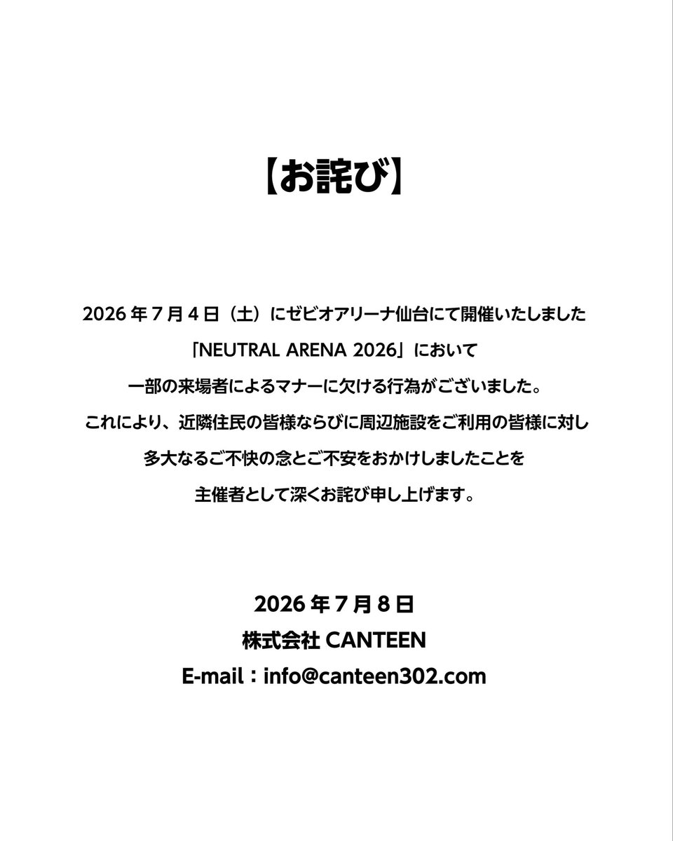 NEUTRAL_ARENA's tweet photo. 【お詫び】
2026年7月4日（土）にゼビオアリーナ仙台にて開催いたしました「NEUTRAL ARENA 2026」において、一部の来場者によるマナーに欠ける行為がございました。 

これにより、近隣住民の皆様ならびに周辺施設をご利用の皆様に対し、多大なるご不快の念とご不安をおかけしましたことを、主催者として深くお詫び申し上げます。
 
2026年7月8日
株式会社CANTEEN
E-mail：info@canteen302.com