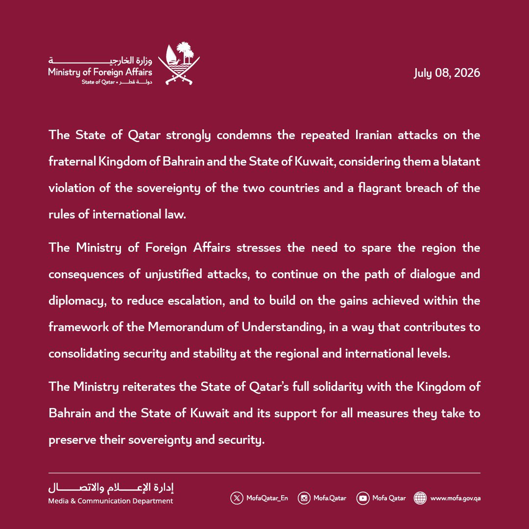 MofaQatar_EN's tweet photo. Statement | Qatar Strongly Condemns Iran's Repeated Attacks on Bahrain and Kuwait

Doha | July 08, 2026 

The State of Qatar strongly condemns the repeated Iranian attacks on the fraternal Kingdom of Bahrain and the State of Kuwait, considering them a blatant violation of the sovereignty of the two countries and a flagrant breach of the rules of international law.
 
The Ministry of Foreign Affairs stresses the need to spare the region the consequences of unjustified attacks, to continue on the path of dialogue and diplomacy, to reduce escalation, and to build on the gains achieved within the framework of the Memorandum of Understanding, in a way that contributes to consolidating security and stability at the regional and international levels.

The Ministry reiterates the State of Qatar’s full solidarity with the Kingdom of Bahrain and the State of Kuwait and its support for all measures they take to preserve their sovereignty and security.

#MOFAQatar