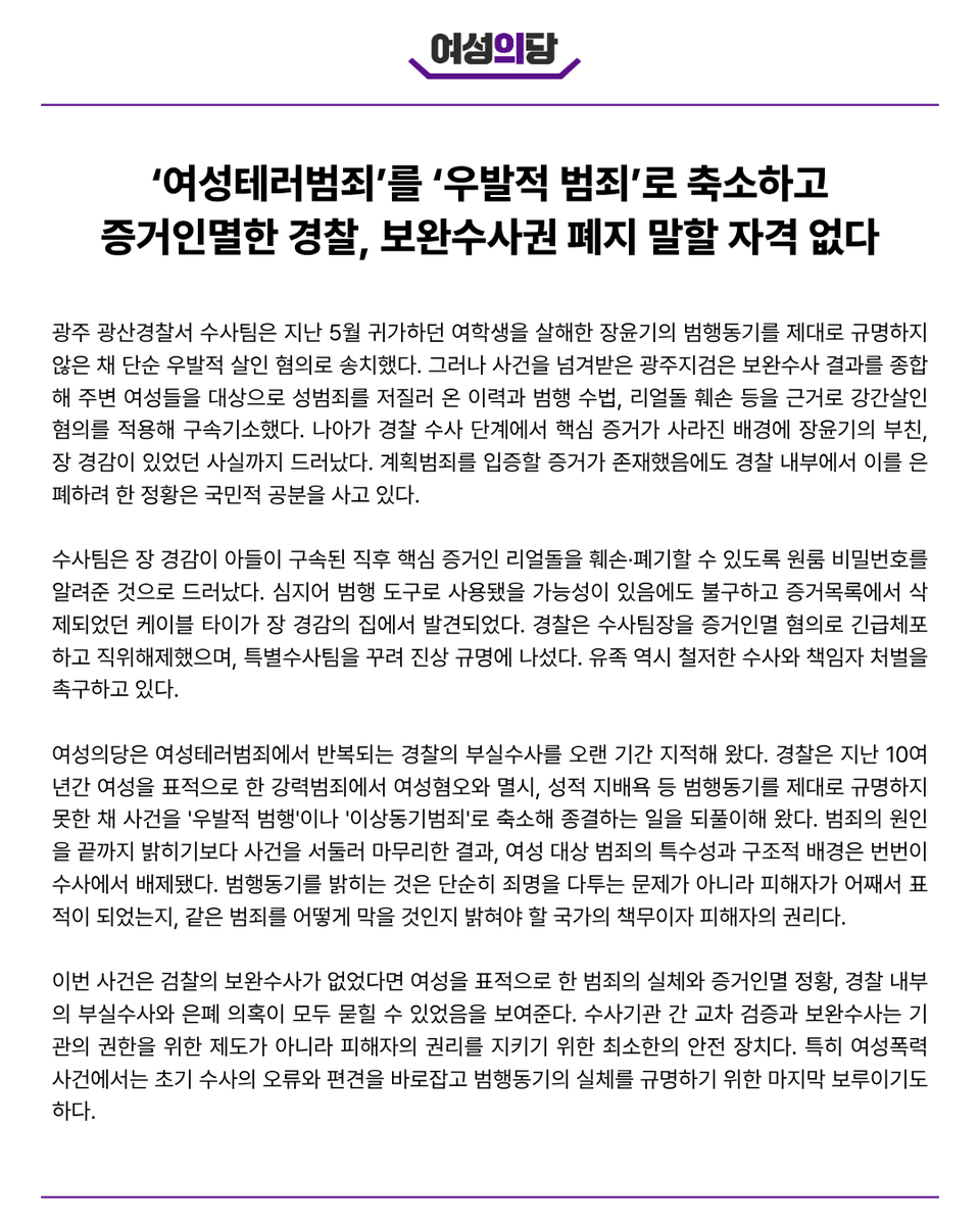 womensparty2020's tweet photo. [성명] ‘여성테러범죄’를 ‘우발적 범죄’로 축소하고 증거인멸한 경찰, 보완수사권 폐지 말할 자격 없다

광주 광산경찰서 수사팀은 지난 5월 귀가하던 여학생을 살해한 장윤기의 범행동기를 제대로 규명하지 않은 채 단순 우발적 살인 혐의로 송치했다. 그러나 사건을 넘겨받은 광주지검은 보완수사 결과를 종합해 주변 여성들을 대상으로 성범죄를 저질러 온 이력과 범행 수법, 리얼돌 훼손 등을 근거로 강간살인 혐의를 적용해 구속기소했다. 나아가 경찰 수사 단계에서 핵심 증거가 사라진 배경에 장윤기의 부친, 장 경감이 있었던 사실까지 드러났다. 계획범죄를 입증할 증거가 존재했음에도 경찰 내부에서 이를 은폐하려 한 정황은 국민적 공분을 사고 있다.

수사팀은 장 경감이 아들이 구속된 직후 핵심 증거인 리얼돌을 훼손·폐기할 수 있도록 원룸 비밀번호를 알려준 것으로 드러났다. 심지어 범행 도구로 사용됐을 가능성이 있음에도 불구하고 증거목록에서 삭제되었던 케이블 타이가 장 경감의 집에서 발견되었다. 경찰은 수사팀장을 증거인멸 혐의로 긴급체포하고 직위해제했으며, 특별수사팀을 꾸려 진상 규명에 나섰다. 유족 역시 철저한 수사와 책임자 처벌을 촉구하고 있다.

여성의당은 여성테러범죄에서 반복되는 경찰의 부실수사를 오랜 기간 지적해 왔다. 경찰은 지난 10여 년간 여성을 표적으로 한 강력범죄에서 여성혐오와 멸시, 성적 지배욕 등 범행동기를 제대로 규명하지 못한 채 사건을 '우발적 범행'이나 '이상동기범죄'로 축소해 종결하는 일을 되풀이해 왔다. 범죄의 원인을 끝까지 밝히기보다 사건을 서둘러 마무리한 결과, 여성 대상 범죄의 특수성과 구조적 배경은 번번이 수사에서 배제됐다. 범행동기를 밝히는 것은 단순히 죄명을 다투는 문제가 아니라 피해자가 어째서 표적이 되었는지, 같은 범죄를 어떻게 막을 것인지 밝혀야 할 국가의 책무이자 피해자의 권리다.

이번 사건은 검찰의 보완수사가 없었다면 여성을 표적으로 한 범죄의 실체와 증거인멸 정황, 경찰 내부의 부실수사와 은폐 의혹이 모두 묻힐 수 있었음을 보여준다. 수사기관 간 교차 검증과 보완수사는 기관의 권한을 위한 제도가 아니라 피해자의 권리를 지키기 위한 최소한의 안전 장치다. 특히 여성폭력 사건에서는 초기 수사의 오류와 편견을 바로잡고 범행동기의 실체를 규명하기 위한 마지막 보루이기도 하다.

그럼에도 경찰은 거듭되는 부실수사와 범행동기 규명 실패에 대한 반성과 개선보다 검찰의 보완수사권 폐지를 주장하고 있다. 스스로의 한계를 바로잡지 못한 채 이를 견제할 장치부터 없애자는 주장은 결코 설득력을 얻을 수 없다. 보완수사권이 폐지된다면 최초 수사의 오류를 바로잡을 기회는 사라지고, 여성을 표적으로 한 범죄는 또다시 '우발적 사건'으로 축소될 가능성이 커질 것이다.

여성테러범죄의 원인을 끝까지 규명하고 다시는 같은 비극이 반복되지 않도록 하려면 검찰의 보완수사권은 유지되어야 한다. 아울러 여성 대상 범죄의 범행동기를 정확히 규명할 수 있는 수사체계를 마련하고, 경찰의 부실수사와 증거인멸을 막기 위한 제도적 개선도 함께 이루어져야 한다.

또한 이번 사건에서 증거를 인멸하거나 사건을 축소·은폐하려 한 모든 책임자는 지위고하를 막론하고 철저한 수사를 거쳐 엄중히 처벌받아야 한다. 장윤기의 주거지에서 리얼돌이 발견되고 과거 여성 대상 성폭력 범죄 정황까지 확인됐음에도 이를 충분히 수사하지 않거나 축소하려 한 책임 역시 끝까지 규명해야 한다. 제 식구 감싸기와 조직 보호를 위해 범죄의 진실을 감추려는 시도는 어떠한 이유로도 용납될 수 없다.

여성의당은 여성테러범죄의 실체와 범행동기가 끝까지 밝혀지고 피해자의 권리가 온전히 보호될 수 있도록 피해자 중심의 사법개혁을 촉구하며 끝까지 목소리를 낼 것이다.

2026. 7. 8.
여성의당 비상대책위원회
