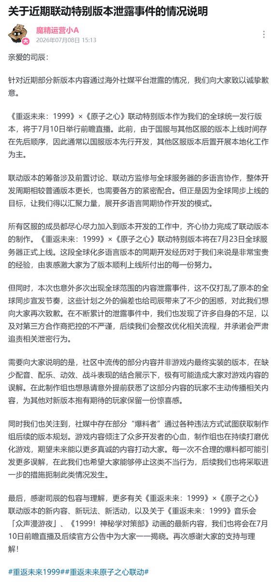 yatagarasu_meru's tweet photo. Statement Regarding the Recent Leak of the Collaboration Special Version

Dear Timekeeper,

Regarding the recent leaking of some new version content through overseas social media platforms, we extend our sincere apologies to everyone.

The Reverse: 1999 × Atomic Heart Collaboration Special Version, as our globally unified release version, will hold a preview livestream on July 10. Previously, due to the sequential difference in version launch times between the CN server and other regional servers, development typically proceeded with the CN server version first, followed by localization work for other regional server versions afterward.

Preparation for the collaboration version involved preliminary discussions, review by the collaboration partner, and multilingual coordination across global servers, making the overall development cycle longer than for a normal version and requiring close cooperation from all parties. But it is precisely because of the goal of a simultaneous global launch that we were able to bring our strength together and carry out this multilingual, concurrent development model.

Members from all regional servers dedicated themselves wholeheartedly to the version's development, working together to complete the production of the collaboration version. The Reverse: 1999 × Atomic Heart Collaboration Special Version will officially launch on global servers on July 23. This experience of concurrent development for a globalized, multilingual version has been an extremely valuable one for us, and we are sincerely grateful for every effort everyone made toward the smooth launch of this version.

At the same time, however, this version also saw content leaks occur multiple times on a global scale, unexpectedly disrupting the originally planned pace of simultaneous global promotion. These unplanned deviations have also caused Timekeepers no small amount of confusion, and for this we would like to apologize again. Through the accumulating leak incidents, we have also identified a number of our own shortcomings, as well as insufficiently rigorous oversight of third-party partners. Going forward, we will reform and optimize related processes, and we pledge to seriously pursue accountability for those responsible for the leaks.

We would also like to clarify that some of the content circulating in the community is not the final version actually implemented in-game; without the combined presentation of voice acting, music, animation, and combat effects, it is highly likely to cause misunderstandings about the game's content among everyone. Here, the production team would also like to earnestly ask those players who happened to learn of this content ahead of time not to actively spread it, so as to preserve a sense of surprise for other players who are looking forward to the new version.

At the same time, we have also noticed that certain "leakers" on social media are attempting to obtain the production team's future version plans through various illegal means. The game's content represents the hard work and dedication of many developers, and the production team is continuously refining and improving the game, hoping to win everyone over with more sincere content in the future. Every unwarranted leak may give rise to further misunderstandings, and we hope that everyone will put a stop to this kind of improper behavior. We will also be taking further measures going forward to curb this kind of situation from occurring.

Finally, thank you, Timekeepers, for your understanding and tolerance. More new content, new gameplay, and new events related to the Reverse: 1999 × Atomic Heart collaboration version, as well as the latest content regarding the Reverse: 1999 concert "A Night of Euphony" and the "1999! Arcane Incident Department" animation, will all be revealed one by one during the July 10 preview livestream and in subsequent official announcements.