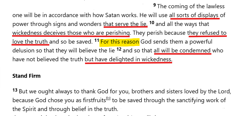 JosephineA47049's tweet photo. On Mass delusion....how 2 Thessalonians 2:9 is deployed today
Once they are given over to the lies of their own choosing, there is no walking it back. 
That's why there is no reasoning with them. 
They have been canceled, by God Himself, the walking dead. Mere mortals in the widest biblical sense.
"Anyone whose name was not found written in the Book of Life was thrown into the lake of fire."
Revelation 20:15

The "how" should resonate...
" The connection between 2 Thessalonians 2:9 and modern media is a frequent topic in contemporary theological discussions. 
Many scholars and cultural observers note that the media holds immense power to shape perception, often blurring the line between reality and illusion. 

How Media Parallels "Displays of Power"

Shaping Perception: Modern media platforms possess the unprecedented ability to influence global thoughts, beliefs, and behaviors instantaneously.

Creating Illusions: Advanced technology, deepfakes, and altered visuals can create "signs and wonders" that feel entirely real but distort the actual truth.

Echo Chambers: Algorithms can reinforce specific narratives, making it easier for misinformation or "a lie" to be widely accepted as absolute truth.

Spiritual Discernment: In a biblical context, these parallels serve as a reminder for believers to practice deep discernment, testing what they see and hear against absolute truth. "

~ The psychological mechanisms used in modern advertising perfectly mirror the mechanics of deception described in 2 Thessalonians 2:9. 

Both rely on manipulating perception, bypassing critical thinking, and exploiting human vulnerabilities to make a false narrative feel completely true.

1. "Displays of Power" via Multi-Sensory Domination
In marketing, a "display of power" is the ability to dominate a person’s sensory environment. High-production video, targeted algorithms, and immersive audio create a powerful psychological presence. This overwhelming sensory input lowers cognitive defense mechanisms, making the message feel authoritative, undeniable, and true.

2. "Signs and Wonders" as Cognitive Illusions
Advertisers use visual effects, curated lifestyle imagery, and digital manipulation to create modern "wonders." Just as a counterfeit miracle mimics divine power, a highly polished advertisement mimics reality. It presents an idealized, artificial world that tricks the brain into believing a specific product or ideology is the ultimate source of fulfillment.

3. Exploiting Vulnerabilities to "Serve the Lie"
The core objective of manipulative advertising—and biblical deception—is to replace truth with a counterfeit reality. Marketers exploit deeply rooted psychological voids, such as the fear of rejection, the desire for status, or anxiety about the future. 
By fabricating a problem and offering a superficial solution, they convince the consumer to believe a fundamental lie: “You are incomplete without this.”

4. Overriding Logic with Emotion
Both deceptive spiritual influences and advanced marketing strategies rely on bypassing the logical brain. By triggering raw emotional responses—like urgency (scarcity), envy (social comparison), or fear—they prompt impulsive compliance before the target can analyze the actual truth of the claim.

~ The Mere Exposure Effect is a psychological phenomenon where people develop a preference or belief in something simply because they are repeatedly exposed to it. 

When applied to misinformation, this effect evolves into the Illusory Truth Effect, explaining exactly how repetition cements false beliefs.

1. Familiarity is Mistaken for Truth
The human brain is fundamentally lazy and relies on cognitive efficiency. When you hear a statement for the first time, your brain has to work hard to process it. However, when you hear it a third, fourth, or fifth time, the brain processes it effortlessly. The brain mistakenly interprets this ease of processing (cognitive fluency) as a signal that the information is true and trustworthy.

2. Repetition Overrides Logic and Knowledge

Psychological studies show that repetition is so powerful it can override existing knowledge. Even if a person intellectually knows a statement is false, hearing it repeated continuously erodes their skepticism. 
Over time, the memory of the warning or the fact-check fades, but the memory of the false statement remains, leaving only a vague sense of familiarity that feels like truth.

3. The Creation of "Social Proof"

When false narratives are repeated across multiple channels—social media, television, billboards, and conversations—it creates an illusion of consensus. 
The brain assumes, "If I am seeing this everywhere, everyone else must believe it, so it must be correct." 
This leverages the bandwagon effect, making individuals conform to the lie to feel socially secure.

4. Bypassing Critical Thinking
Repetition acts as a form of psychological conditioning. By inundating a person’s environment with the same message, the narrative bypasses the analytical prefrontal cortex and sinks into the subconscious. Once a false belief is repeated enough to become part of a person's worldview, confirmation bias takes over, causing them to actively seek out more of the lie and reject any opposing data.

5. The Biblical Parallel: The "Strong Delusion"

In the context of 2 Thessalonians 2, this psychological loop directly mirrors the progression of deception. When truth is repeatedly rejected, the constant exposure to the counterfeit narrative hardens into an unbreakable belief system. Repetition wears down spiritual and mental resistance until the lie is not just tolerated, but entirely embraced as reality. "

We even celebrate our desire for comfortable delusion in song. 

" The lyrics "lie to me, lie to me honey" from Dorothy Moore's "Lie to Me" and the similar refrain in Eurythmics' "Would I Lie to You?" highlight a willing acceptance of comfortable lies over difficult truths. 

These songs illustrate a deep-seated human desire for emotional safety, reflecting the vulnerability to manipulation found in advertising and the "strong delusion" mentioned in 2 Thessalonians 2:9-11. [1, 2, 3]" 

The lies we love that protect us from the consequences of our wickedness....

"The wrath of God is being revealed from heaven against all the godlessness and wickedness of people, who suppress the truth by their wickedness."

This passage directly bridges the gap between the psychology of advertising, the willing blindness of the lyrics you mentioned, and the deception of 2 Thessalonians 2:9.

The Anatomy of "Suppressing the Truth"
Active Restraint: The Greek word for suppress is katechō, which means to "hold down," "hinder," or "quench". 
It describes a conscious, active effort to push a known truth under the surface because it is inconvenient.

The Motive of Wickedness: People do not suppress the truth because they lack evidence or information. They suppress it because the truth interferes with what they want to do—their desires, lifestyle choices, or "pleasure in unrighteousness".

The Spiritual Feedback Loop: When people continuously push down the truth, a cognitive vacuum is created. This leaves them wide open to believe a lie.

Connecting the Narrative: From Romans 1 to 2 Thessalonians 2The progression from Romans 1 to 2 Thessalonians 2 perfectly explains how a whole society can be swept up by deceptive marketing, media illusions, and ultimate spiritual delusion.

Just like the song lyrics "lie to me, honey," or an advertisement that convinces you that a product will bring you ultimate happiness, human nature naturally craves a comfortable delusion over a convicting truth. Deception succeeds not because the lie is so strong, but because the target wants to hold the truth down. [1, 2, 3, 4, 5] "

In Romans 1:24, the phrase "God gave them over" (Greek: paredōken) marks a terrifying shift from active divine restraint to passive judgment. 
It does not mean God forced people to sin; rather, He stepped back and granted them exactly what they demanded: a life independent of Him.

1. The Meaning of "Gave Them Over" (Paredōken)The Greek verb paredōken is a judicial term. It was used in ancient times to describe a judge officially handing a guilty criminal over to an executioner or jailer to receive their sentence. 
In Romans 1, the "jailer" is the person’s own unchecked sinful desires. God stops fighting their rebellion, removes His protective grace, and lets the natural consequences of sin take their course.

2. The Logic of Divine Abandonment
God’s wrath in this passage is not a lightning bolt from heaven; it is the tragic gift of total autonomy.

Respect for Free Will: Because humanity aggressively suppresses the truth (Romans 1:18), God eventually honors their choice.

The Ultimate Punishment: The punishment for sin is being allowed to sin without boundaries. God allows the rebels to experience the full, destructive weight of their own choices.

3. The Three-Fold Progression of Abandonment
Paul uses the phrase "God gave them over" three distinct times in Romans 1, showing a downward spiral of societal and personal decay:

Verse 24: Sexual Impurity. God hands them over to the sinful desires of their hearts, leading to the degradation of their own bodies.

Verse 26: Shameful Lusts. God hands them over to unnatural passions, where design and natural intent are completely rejected.

Verse 28: A Depraved Mind. Finally, God hands them over to a worthless, broken mind. When people refuse to acknowledge God, they lose the structural capacity to think logically about morality.

4. The Connection to 2 Thessalonians and "The Lie"This perfectly mirrors the "strong delusion" of 2 Thessalonians 2:11. 

When a society continuously demands to be lied to (like the lyrics "lie to me honey" or the illusions of advertising), God eventually stops correcting them. 

He allows the "displays of power" to fully deceive them. The ultimate deception is believing that absolute freedom from God is life, when it is actually the mechanism of self-destruction. "

I see zombies....