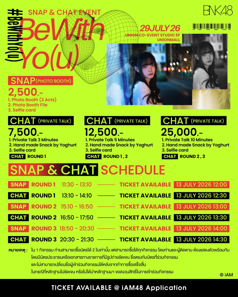 bnk48official's tweet photo. [⏳⭐️] #BeWithYo(u)

BeWithYo(u) : Snap & Chat Event
🗓️ 29 JUL 2026
📍 UNION CO-EVENT STUDIO 5 FL., Union Mall
🎫 2,500 / 7,500 / 12,500 / 25,000 THB

[TICKET PRICE & BENEFITS]

SNAP (PHOTO BOOTH): 2,500 THB
Photo Booth (3 Acts)
Photo Booth File
Selfie card

CHAT (PRIVATE TALK): 7,500 THB
Private Talk 3 Minutes
Handmade Snack by Yoghurt
Selfie card

CHAT (PRIVATE TALK): 12,500 THB
Private Talk 5 Minutes
Handmade Snack by Yoghurt
Selfie card

CHAT (PRIVATE TALK): 25,000 THB
Private Talk 10 Minutes
Handmade Snack by Yoghurt
Selfie card

[SNAP & CHAT SCHEDULE]

SNAP (ROUND 1) 11:30 - 13:10
Ticket Available: 13 JUL (12:00) - 27 JUL 2026 (12:00)

CHAT (ROUND 1) 13:10 - 14:10
Ticket Available: 13 JUL (12:30) - 27 JUL 2026 (12:00)

SNAP (ROUND 2) 15:10 - 16:50
Ticket Available: 13 JUL (13:00) - 27 JUL 2026 (12:00)

CHAT (ROUND 2) 16:50 - 17:50
Ticket Available: 13 JUL (13:30) - 27 JUL 2026 (12:00)

SNAP (ROUND 3) 18:50 - 20:30
Ticket Available: 13 JUL (14:00) - 27 JUL 2026 (12:00)

CHAT (ROUND 3) 20:30 - 21:30
Ticket Available: 13 JUL (14:30) - 27 JUL 2026 (12:00)

[หมายเหตุ]
ใน 1 กิจกรรม ท่านสามารถซื้อบัตรได้ 2 ใบเท่านั้น แต่สามารถซื้อได้ทุกกิจกรรม โดยท่านและผู้ติดตาม ต้องแสดงตัวพร้อมกันโดยมีบัตรประชาชนหรือเอกสารทางราชการที่มีรูปถ่ายชัดเจน ชื่อตรงกับบัตรที่ร่วมกิจกรรมและไม่สามารถเปลี่ยนชื่อผู้เข้าร่วมกิจกรรมได้หลังจากทำการซื้อเสร็จสิ้นในกรณีที่หลักฐานไม่ชัดเจน หรือไม่ได้นำหลักฐานมา ขอสงวนสิทธิ์ในการเข้าร่วมกิจกรรม

#YoghurtBNK48
#BNK48