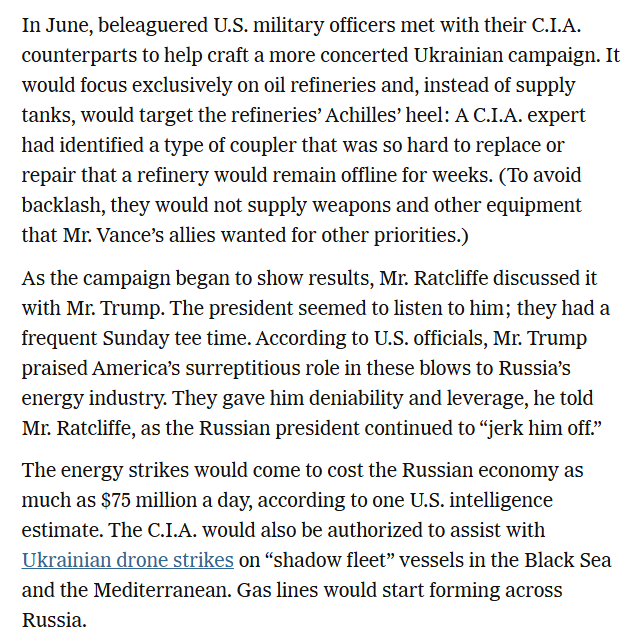 RALee85's tweet photo. From December:

"But in secret, the Central Intelligence Agency and the U.S. military, with his blessing, supercharged a Ukrainian campaign of drone strikes on Russian oil facilities and tankers to hobble Mr. Putin’s war machine...

As the campaign began to show results, Mr. Ratcliffe discussed it with Mr. Trump. The president seemed to listen to him; they had a frequent Sunday tee time. According to U.S. officials, Mr. Trump praised America’s surreptitious role in these blows to Russia’s energy industry. They gave him deniability and leverage, he told Mr. Ratcliffe, as the Russian president continued to “jerk him off.”

The energy strikes would come to cost the Russian economy as much as $75 million a day, according to one U.S. intelligence estimate. The C.I.A. would also be authorized to assist with Ukrainian drone strikes on “shadow fleet” vessels in the Black Sea and the Mediterranean. Gas lines would start forming across Russia."
https://t.co/zdxtFzrg3d