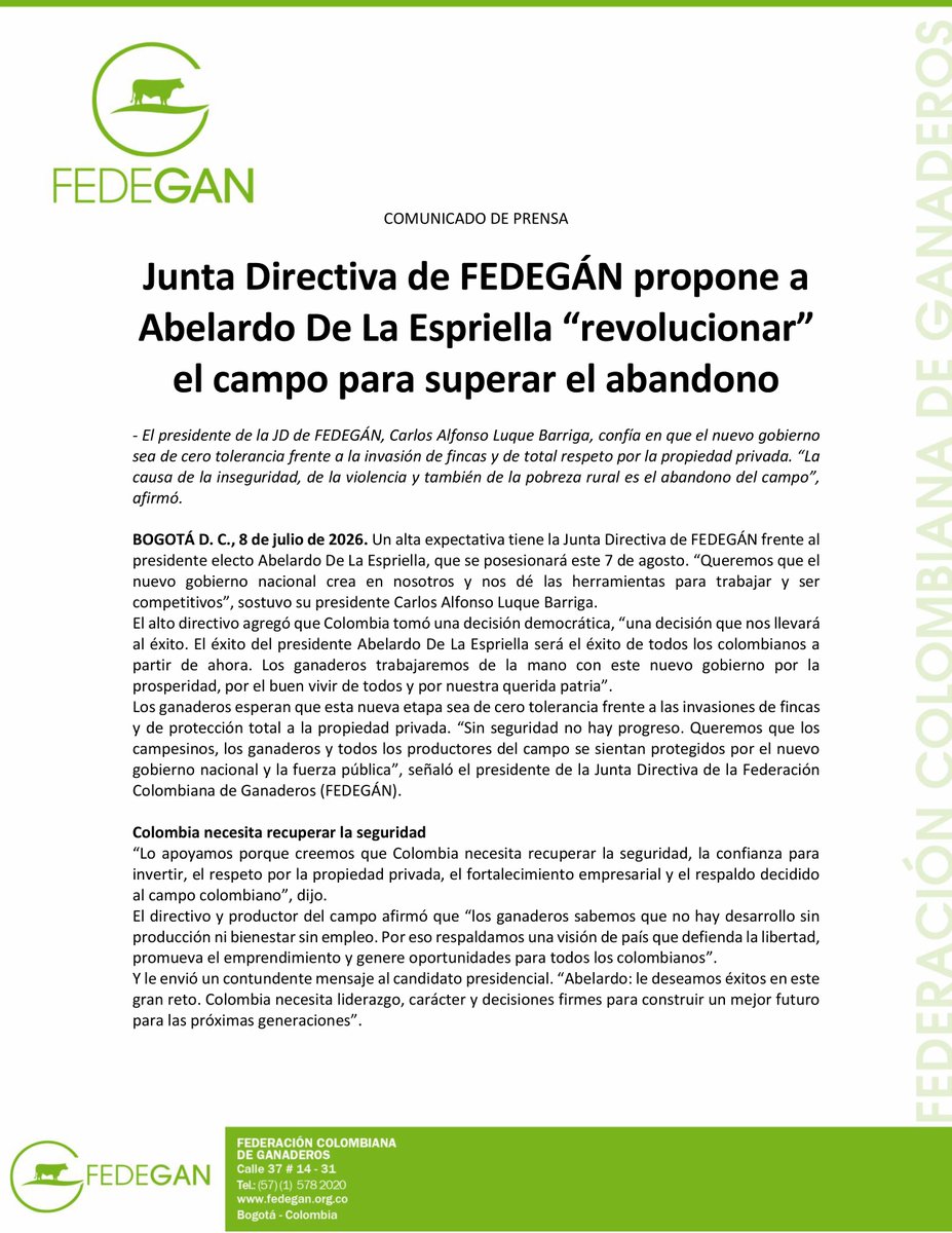 jflafaurie's tweet photo. #EsNoticia #Atención #LlegamosATrabajar 

COMUNICADO DE PRENSA

Junta Directiva de FEDEGÁN propone a Abelardo De La Espriella “revolucionar” el campo para superar el abandono

- El presidente de la JD de FEDEGÁN, Carlos Alfonso Luque Barriga, confía en que el nuevo gobierno sea de cero tolerancia frente a la invasión de fincas y de total respeto por la propiedad privada. “La causa de la inseguridad, de la violencia y también de la pobreza rural es el abandono del campo”, afirmó.

BOGOTÁ D. C., 8 de julio de 2026. Un alta expectativa tiene la Junta Directiva de #FEDEGÁN frente al presidente electo @ABDELAESPRIELLA, que se posesionará este 7 de agosto. “Queremos que el nuevo gobierno nacional crea en nosotros y nos dé las herramientas para trabajar y ser competitivos”, sostuvo su presidente Carlos Alfonso Luque Barriga.
El alto directivo agregó que Colombia tomó una decisión democrática, “una decisión que nos llevará al éxito. El éxito del presidente Abelardo De La Espriella será el éxito de todos los colombianos a partir de ahora. Los ganaderos trabajaremos de la mano con este nuevo gobierno por la prosperidad, por el buen vivir de todos y por nuestra querida patria”.
Los ganaderos esperan que esta nueva etapa sea de cero tolerancia frente a las invasiones de fincas y de protección total a la propiedad privada. “Sin seguridad no hay progreso. Queremos que los campesinos, los ganaderos y todos los productores del campo se sientan protegidos por el nuevo gobierno nacional y la fuerza pública”, señaló el presidente de la Junta Directiva de la Federación Colombiana de Ganaderos (FEDEGÁN).

Colombia necesita recuperar la seguridad
“Lo apoyamos porque creemos que #Colombia necesita recuperar la seguridad, la confianza para invertir, el respeto por la propiedad privada, el fortalecimiento empresarial y el respaldo decidido al campo colombiano”, dijo.
El directivo y productor del campo afirmó que “los ganaderos sabemos que no hay desarrollo sin producción ni bienestar sin empleo. Por eso respaldamos una visión de país que defienda la libertad, promueva el emprendimiento y genere oportunidades para todos los colombianos”.
Y le envió un contundente mensaje al candidato presidencial. “Abelardo: le deseamos éxitos en este gran reto. Colombia necesita liderazgo, carácter y decisiones firmes para construir un mejor futuro para las próximas generaciones”.

¿Cuáles son las expectativas de los ganaderos?
Luque Barriga indicó que las expectativas frente al mandato de Abelardo De La Espriella son las relacionadas con el abandono del campo, que es la gran omisión histórica de los gobiernos y del Estado en general.
“Siempre hemos pedido seguridad y lo seguiremos haciendo, pero debemos insistir que la causa de la inseguridad, de la violencia y también de la pobreza rural, no es la redistribución de la tierra, como pretende la izquierda, ni es el narcotráfico y las demás economías ilícitas, sino el abandono, que no se soluciona con la sola presencia de la fuerza pública”, explicó.

Estas son las “revoluciones” que le plantean los integrantes de la JD de #FEDEGÁN al presidente electo, Abelardo De La Espriella:

- La revolución de las vías terciarias es fundamental. El campo está literalmente desconectando del país y la situación empeora al vaivén de los fenómenos climáticos extremos. Las vías terciarias son trochas del siglo XIX con retazos de “placa – huella” …, la carretera de los pobres.
Es urgente un mecanismo de “confluencia de recursos”, nacionales, departamentales y locales para construir una red vial terciaria digna del potencial agropecuario del país; blindado con mecanismos eficientes de control contra la corrupción local, pues, literalmente, a los alcaldes municipales “nadie los ronda”.

- La revolución de la asociatividad campesina. En el sector ganadero esta carencia es crucial para el subsector lechero, sobre todo de altiplano, caracterizado por la pequeña producción minifundista. Colombia produce más de 8000 millones de litros de leche, de los cuales la industria formal no alcanza a acopiar el 50 %, lo que deja a miles de pequeños productores minifundistas a merced de la informalidad y los bajos precios que no retribuyen el esfuerzo productivo y a veces ni siquiera los costos.

- La revolución de la productividad rural. Más allá de las promesas de siempre, la política pública debe apuntar, de unja vez por todas, a la coherencia con el potencial agropecuario del país, no solo para garantizar la seguridad alimentaria del país, sino para convertirse en potencia exportadora de alimentos. La biodiversidad y el potencial agropecuario del país no son apenas un discurso, sino una realidad incontrovertible, una locomotora del desarrollo que podría convertirse en eje central de un Plan de Desarrollo. Los resultados del gobierno Petro frente a sus promesas en este aspecto son uno de sus grandes fracasos…, un verdadero fiasco.

- La revolución tecnológica de la productividad rural. Esa coherencia con el potencial agropecuario pasa por el apoyo a la formación de capital fijo. Los tractores, las cosechadoras, los equipos de ordeño y un largo etcétera no son un lujo sino una necesidad que debe ser promovida por el Estado a través de la facilidad de importaciones, y el subsidio a la compra vía crédito de verdadero fomento.

- La revolución del conocimiento. Colombia parece estar obstinada en ir en contravía del verdadero desarrollo. En un país que cree en el cambio de nombre de las instituciones como fórmula salvadora, y no en programas de Ciencia, Tecnología e Innovación con vocación de permanencia, CORPOICA pasó a ser AGROSAVIA y esta última entidad está al borde del cierre al final del gobierno Petro.

- La revolución del crédito de fomento agropecuario. Con tasas y condiciones de verdadero fomento, pero, sobre todo, sin desviaciones hacia otros eslabones de las cadenas agropecuarias y con asesoría técnica y control de inversión.

- La revolución de la Ganadería Sostenible. Hasta hoy, un esfuerzo en solitario de FEDEGÁN, arañando la cooperación internacional, pero sin ningún apoyo efectivo del Estado. Mientras se acusa a la ganadería de todas las culpabilidades ambientales, no se invierte en las soluciones, las cuales, una vez más, no son apenas un discurso, sino una realidad hacia la que el mundo avanza y los mercados exigen.

@Fedegan 
@Portafolioco
@agronegocios_co
@larepublica_co
@ELTIEMPO
@elespectador
@WRadioColombia
@NoticiasCaracol
@CaracolRadio
@BluRadioCo
@lafm
@NoticiasRCN
@rcnradio
@RedMasNoticias
@Citytv
@CityNoticiasTv
@CanalCapital
@RTVCnoticias
@Melodia_FM
@ElNuevoSiglo
@pulzo
@elheraldoco
@ElUniversalCtg
@elcolombiano
@HoyDiarioMag
@voceroprovincia
@CostaNoticiasTV
@elpais_america
@elpaiscali
@lapatriacom
@laopinion_col
@PrensaLaNacion
@diariodelhuila
@CanalTelecaribe
@LasNoticiasTel
@TelepacificoTV
@TPNoticias_
@TCNoticiaseje
@canaltelecafe
@RevistaSemana
@dataiFX
@ValoraAnalitik
@EFEnoticias
@AFPespanol
@BloombergLineaC
@BloombergLinea_
@forbescolombia
@Forbes
#OrgullosamenteGanaderos 
#ConstruyendoGanadería 
#GanaderíaSostenible 
#LlegamosATrabajar
