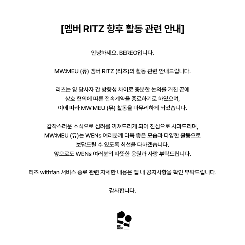 mwmeu_bereo's tweet photo. [멤버 RITZ 향후 활동 관련 안내]

안녕하세요. BEREO입니다.

MW:MEU (뮤) 멤버 RITZ (리츠)의 활동 관련 안내드립니다.

리츠는 양 당사자 간 방향성 차이로 충분한 논의를 거친 끝에 상호 협의에 따른 전속계약을 종료하기로 하였으며, 이에 따라 MW:MEU (뮤) 활동을 마무리하게 되었습니다.

갑작스러운 소식으로 심려를 끼쳐드리게 되어 진심으로 사과드리며, MW:MEU (뮤)는 WENs 여러분께 더욱 좋은 모습과 다양한 활동으로 보답드릴 수 있도록 최선을 다하겠습니다.
앞으로도 WENs 여러분의 따뜻한 응원과 사랑 부탁드립니다.

리츠 withfan 서비스 종료 관련 자세한 내용은 앱 내 공지사항을 확인 부탁드립니다.

감사합니다.

---

[Notice Regarding RITZ's Future Activities]

Hello, this is BEREO.

We would like to share an important update regarding MW:MEU member RITZ.

Following extensive discussions, RITZ and our company mutually agreed to terminate her exclusive contract due to differences in future direction, and accordingly, she will be concluding her activities as a member of MW:MEU.

We sincerely apologize for the sudden news. MW:MEU will continue to put their very best into every moment, continue striving to bring WENs even better performances and a wider variety of content.
We kindly ask for your continued warm support and love for MW:MEU.

For further details regarding the termination of RITZ's withfan service, please refer to the in-app notice.

Thank you.

---

[メンバーRITZの今後の活動に関するお知らせ]

こんにちは、BEREOです。

MW:MEU（ミュウ）メンバーRITZ（リッツ）の活動についてお知らせいたします。

RITZは当社との今後の方向性の違いを踏まえ、十分な協議を重ねた結果、双方合意のもと専属契約を終了することとなり、これに伴いMW:MEUでの活動を終了することとなりました。

突然のご報告となり、ご心配をおかけしますことを心よりお詫び申し上げます。MW:MEUはWENsの皆さまにより一層素晴らしい姿と多彩な活動でお応えできるよう、全力を尽くしてまいります。
今後もWENsの皆さまの温かいご声援とご愛顧をよろしくお願いいたします。

RITZのwithfanサービス終了に関する詳細は、アプリ内のお知らせをご確認ください。

何卒よろしくお願いいたします。

---

[有关成员RITZ今后活动的公告]

大家好，这里是BEREO。

现就MW:MEU成员RITZ的相关事宜进行说明。

经双方充分协商，RITZ因与公司未来发展方向存在差异，双方一致同意终止专属合约，并将以此结束在MW:MEU的团体活动。

突然的消息给各位带来担忧，对此我们深表歉意。MW:MEU将以更好的面貌和丰富的活动，竭诚回馈每一位WENs的支持与喜爱。
今后也请WENs各位继续给予MW:MEU温暖的应援与关爱。

关于RITZ withfan服务终止的详细内容，请参阅应用内公告。

谢谢。